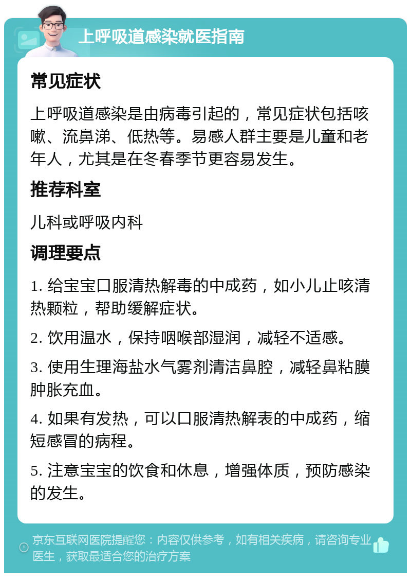 上呼吸道感染就医指南 常见症状 上呼吸道感染是由病毒引起的，常见症状包括咳嗽、流鼻涕、低热等。易感人群主要是儿童和老年人，尤其是在冬春季节更容易发生。 推荐科室 儿科或呼吸内科 调理要点 1. 给宝宝口服清热解毒的中成药，如小儿止咳清热颗粒，帮助缓解症状。 2. 饮用温水，保持咽喉部湿润，减轻不适感。 3. 使用生理海盐水气雾剂清洁鼻腔，减轻鼻粘膜肿胀充血。 4. 如果有发热，可以口服清热解表的中成药，缩短感冒的病程。 5. 注意宝宝的饮食和休息，增强体质，预防感染的发生。