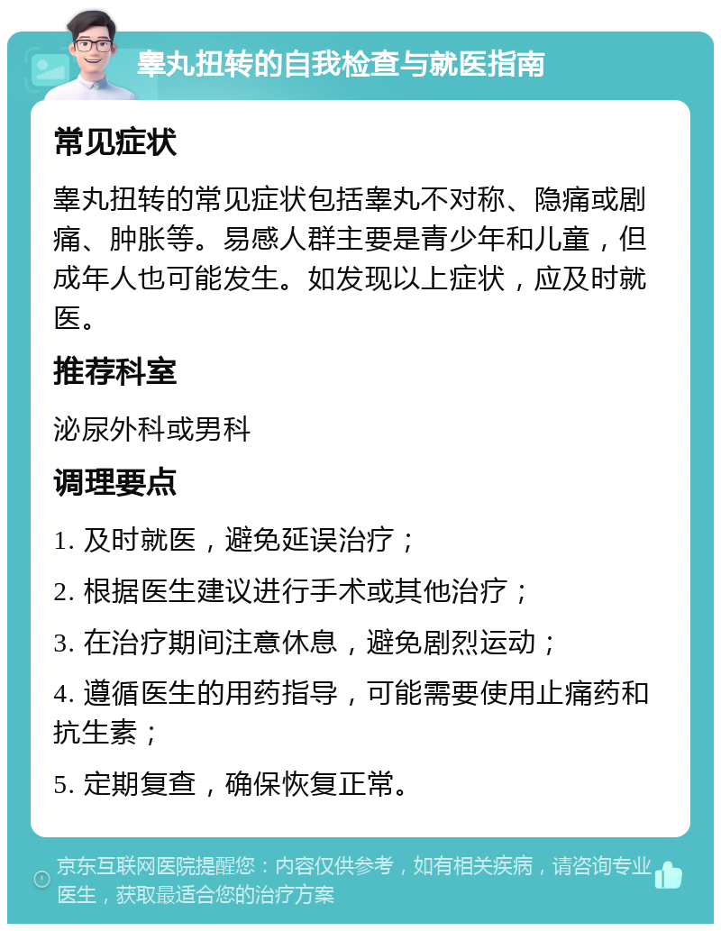 睾丸扭转的自我检查与就医指南 常见症状 睾丸扭转的常见症状包括睾丸不对称、隐痛或剧痛、肿胀等。易感人群主要是青少年和儿童，但成年人也可能发生。如发现以上症状，应及时就医。 推荐科室 泌尿外科或男科 调理要点 1. 及时就医，避免延误治疗； 2. 根据医生建议进行手术或其他治疗； 3. 在治疗期间注意休息，避免剧烈运动； 4. 遵循医生的用药指导，可能需要使用止痛药和抗生素； 5. 定期复查，确保恢复正常。