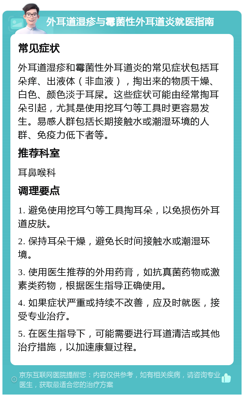 外耳道湿疹与霉菌性外耳道炎就医指南 常见症状 外耳道湿疹和霉菌性外耳道炎的常见症状包括耳朵痒、出液体（非血液），掏出来的物质干燥、白色、颜色淡于耳屎。这些症状可能由经常掏耳朵引起，尤其是使用挖耳勺等工具时更容易发生。易感人群包括长期接触水或潮湿环境的人群、免疫力低下者等。 推荐科室 耳鼻喉科 调理要点 1. 避免使用挖耳勺等工具掏耳朵，以免损伤外耳道皮肤。 2. 保持耳朵干燥，避免长时间接触水或潮湿环境。 3. 使用医生推荐的外用药膏，如抗真菌药物或激素类药物，根据医生指导正确使用。 4. 如果症状严重或持续不改善，应及时就医，接受专业治疗。 5. 在医生指导下，可能需要进行耳道清洁或其他治疗措施，以加速康复过程。