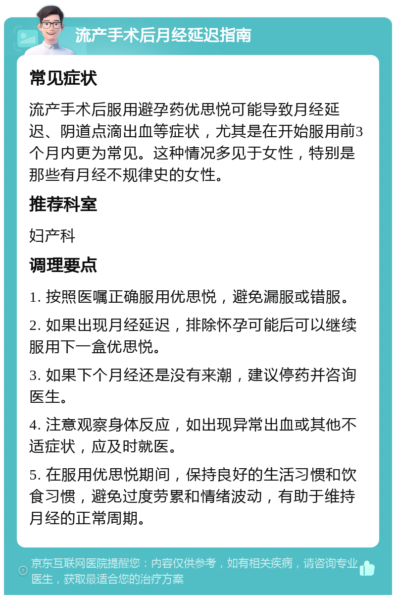 流产手术后月经延迟指南 常见症状 流产手术后服用避孕药优思悦可能导致月经延迟、阴道点滴出血等症状，尤其是在开始服用前3个月内更为常见。这种情况多见于女性，特别是那些有月经不规律史的女性。 推荐科室 妇产科 调理要点 1. 按照医嘱正确服用优思悦，避免漏服或错服。 2. 如果出现月经延迟，排除怀孕可能后可以继续服用下一盒优思悦。 3. 如果下个月经还是没有来潮，建议停药并咨询医生。 4. 注意观察身体反应，如出现异常出血或其他不适症状，应及时就医。 5. 在服用优思悦期间，保持良好的生活习惯和饮食习惯，避免过度劳累和情绪波动，有助于维持月经的正常周期。