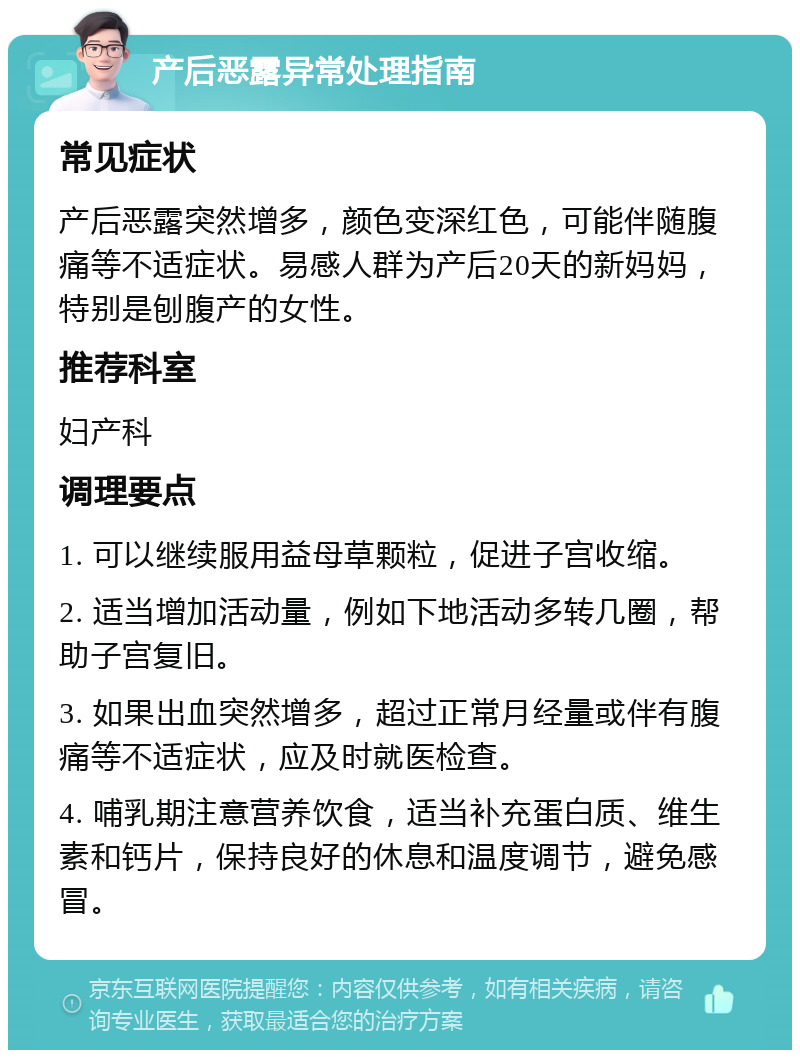 产后恶露异常处理指南 常见症状 产后恶露突然增多，颜色变深红色，可能伴随腹痛等不适症状。易感人群为产后20天的新妈妈，特别是刨腹产的女性。 推荐科室 妇产科 调理要点 1. 可以继续服用益母草颗粒，促进子宫收缩。 2. 适当增加活动量，例如下地活动多转几圈，帮助子宫复旧。 3. 如果出血突然增多，超过正常月经量或伴有腹痛等不适症状，应及时就医检查。 4. 哺乳期注意营养饮食，适当补充蛋白质、维生素和钙片，保持良好的休息和温度调节，避免感冒。