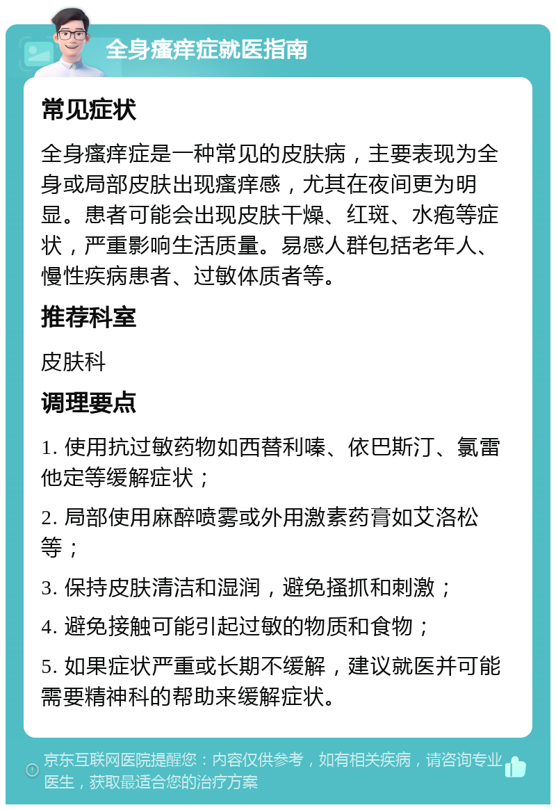 全身瘙痒症就医指南 常见症状 全身瘙痒症是一种常见的皮肤病，主要表现为全身或局部皮肤出现瘙痒感，尤其在夜间更为明显。患者可能会出现皮肤干燥、红斑、水疱等症状，严重影响生活质量。易感人群包括老年人、慢性疾病患者、过敏体质者等。 推荐科室 皮肤科 调理要点 1. 使用抗过敏药物如西替利嗪、依巴斯汀、氯雷他定等缓解症状； 2. 局部使用麻醉喷雾或外用激素药膏如艾洛松等； 3. 保持皮肤清洁和湿润，避免搔抓和刺激； 4. 避免接触可能引起过敏的物质和食物； 5. 如果症状严重或长期不缓解，建议就医并可能需要精神科的帮助来缓解症状。