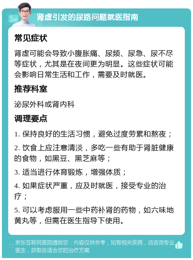 肾虚引发的尿路问题就医指南 常见症状 肾虚可能会导致小腹胀痛、尿频、尿急、尿不尽等症状，尤其是在夜间更为明显。这些症状可能会影响日常生活和工作，需要及时就医。 推荐科室 泌尿外科或肾内科 调理要点 1. 保持良好的生活习惯，避免过度劳累和熬夜； 2. 饮食上应注意清淡，多吃一些有助于肾脏健康的食物，如黑豆、黑芝麻等； 3. 适当进行体育锻炼，增强体质； 4. 如果症状严重，应及时就医，接受专业的治疗； 5. 可以考虑服用一些中药补肾的药物，如六味地黄丸等，但需在医生指导下使用。