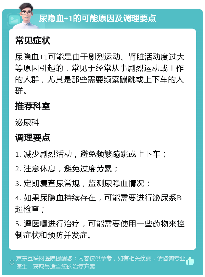 尿隐血+1的可能原因及调理要点 常见症状 尿隐血+1可能是由于剧烈运动、肾脏活动度过大等原因引起的，常见于经常从事剧烈运动或工作的人群，尤其是那些需要频繁蹦跳或上下车的人群。 推荐科室 泌尿科 调理要点 1. 减少剧烈活动，避免频繁蹦跳或上下车； 2. 注意休息，避免过度劳累； 3. 定期复查尿常规，监测尿隐血情况； 4. 如果尿隐血持续存在，可能需要进行泌尿系B超检查； 5. 遵医嘱进行治疗，可能需要使用一些药物来控制症状和预防并发症。