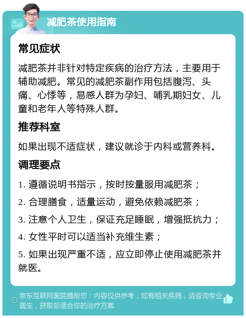 减肥茶使用指南 常见症状 减肥茶并非针对特定疾病的治疗方法，主要用于辅助减肥。常见的减肥茶副作用包括腹泻、头痛、心悸等，易感人群为孕妇、哺乳期妇女、儿童和老年人等特殊人群。 推荐科室 如果出现不适症状，建议就诊于内科或营养科。 调理要点 1. 遵循说明书指示，按时按量服用减肥茶； 2. 合理膳食，适量运动，避免依赖减肥茶； 3. 注意个人卫生，保证充足睡眠，增强抵抗力； 4. 女性平时可以适当补充维生素； 5. 如果出现严重不适，应立即停止使用减肥茶并就医。