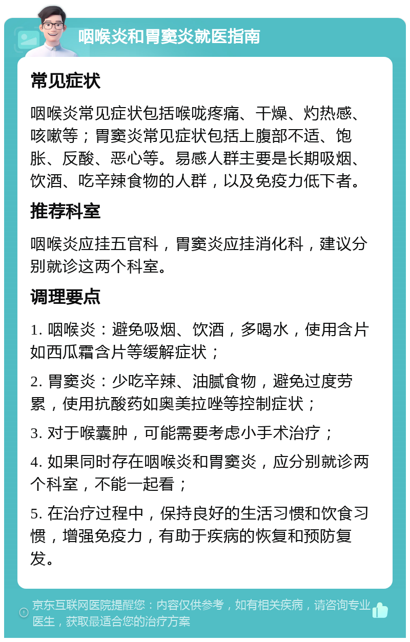 咽喉炎和胃窦炎就医指南 常见症状 咽喉炎常见症状包括喉咙疼痛、干燥、灼热感、咳嗽等；胃窦炎常见症状包括上腹部不适、饱胀、反酸、恶心等。易感人群主要是长期吸烟、饮酒、吃辛辣食物的人群，以及免疫力低下者。 推荐科室 咽喉炎应挂五官科，胃窦炎应挂消化科，建议分别就诊这两个科室。 调理要点 1. 咽喉炎：避免吸烟、饮酒，多喝水，使用含片如西瓜霜含片等缓解症状； 2. 胃窦炎：少吃辛辣、油腻食物，避免过度劳累，使用抗酸药如奥美拉唑等控制症状； 3. 对于喉囊肿，可能需要考虑小手术治疗； 4. 如果同时存在咽喉炎和胃窦炎，应分别就诊两个科室，不能一起看； 5. 在治疗过程中，保持良好的生活习惯和饮食习惯，增强免疫力，有助于疾病的恢复和预防复发。