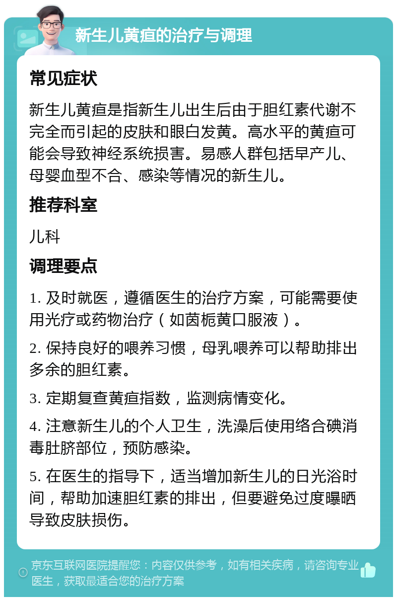 新生儿黄疸的治疗与调理 常见症状 新生儿黄疸是指新生儿出生后由于胆红素代谢不完全而引起的皮肤和眼白发黄。高水平的黄疸可能会导致神经系统损害。易感人群包括早产儿、母婴血型不合、感染等情况的新生儿。 推荐科室 儿科 调理要点 1. 及时就医，遵循医生的治疗方案，可能需要使用光疗或药物治疗（如茵栀黄口服液）。 2. 保持良好的喂养习惯，母乳喂养可以帮助排出多余的胆红素。 3. 定期复查黄疸指数，监测病情变化。 4. 注意新生儿的个人卫生，洗澡后使用络合碘消毒肚脐部位，预防感染。 5. 在医生的指导下，适当增加新生儿的日光浴时间，帮助加速胆红素的排出，但要避免过度曝晒导致皮肤损伤。