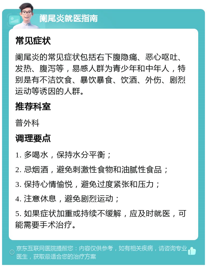 阑尾炎就医指南 常见症状 阑尾炎的常见症状包括右下腹隐痛、恶心呕吐、发热、腹泻等，易感人群为青少年和中年人，特别是有不洁饮食、暴饮暴食、饮酒、外伤、剧烈运动等诱因的人群。 推荐科室 普外科 调理要点 1. 多喝水，保持水分平衡； 2. 忌烟酒，避免刺激性食物和油腻性食品； 3. 保持心情愉悦，避免过度紧张和压力； 4. 注意休息，避免剧烈运动； 5. 如果症状加重或持续不缓解，应及时就医，可能需要手术治疗。