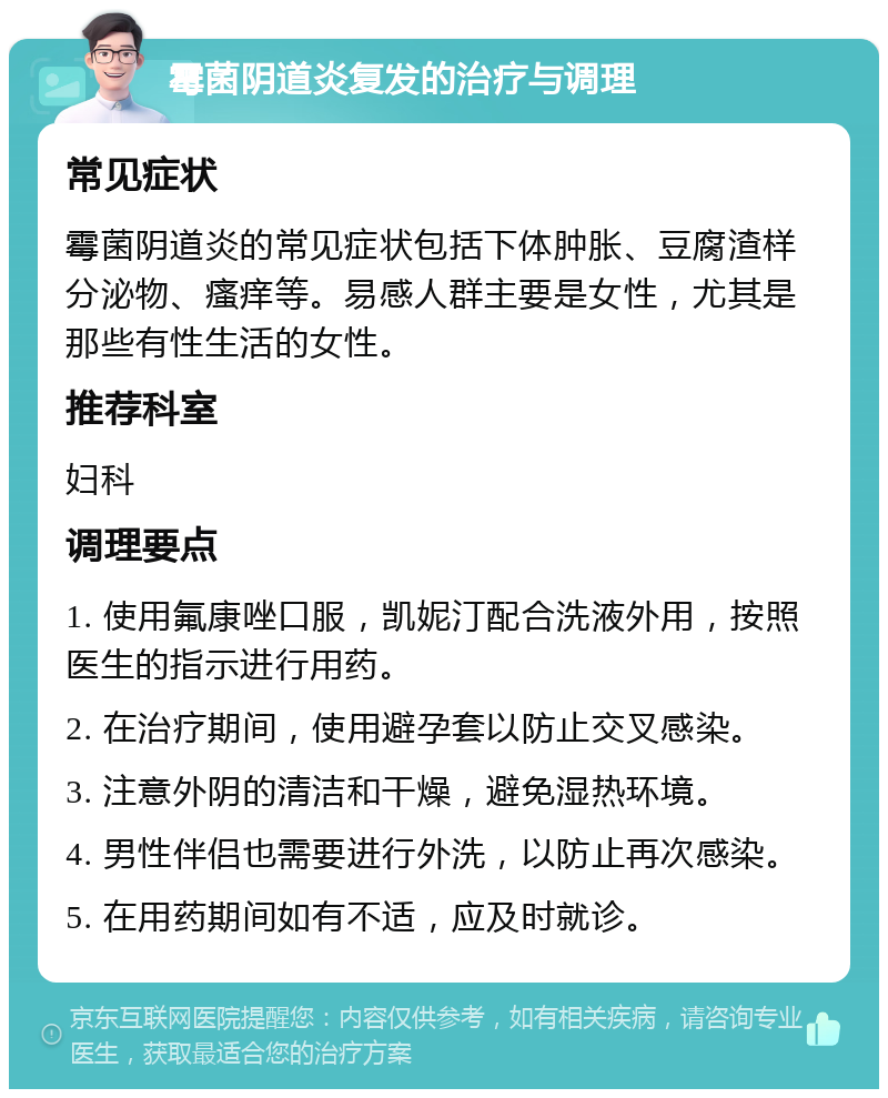 霉菌阴道炎复发的治疗与调理 常见症状 霉菌阴道炎的常见症状包括下体肿胀、豆腐渣样分泌物、瘙痒等。易感人群主要是女性，尤其是那些有性生活的女性。 推荐科室 妇科 调理要点 1. 使用氟康唑口服，凯妮汀配合洗液外用，按照医生的指示进行用药。 2. 在治疗期间，使用避孕套以防止交叉感染。 3. 注意外阴的清洁和干燥，避免湿热环境。 4. 男性伴侣也需要进行外洗，以防止再次感染。 5. 在用药期间如有不适，应及时就诊。