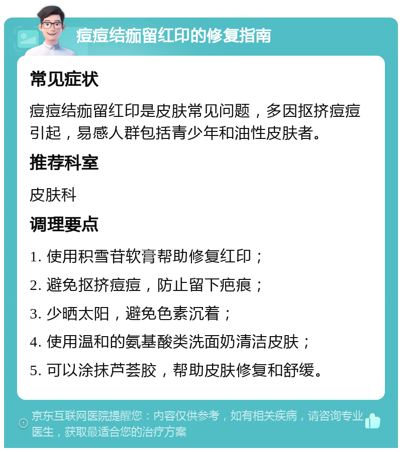 痘痘结痂留红印的修复指南 常见症状 痘痘结痂留红印是皮肤常见问题，多因抠挤痘痘引起，易感人群包括青少年和油性皮肤者。 推荐科室 皮肤科 调理要点 1. 使用积雪苷软膏帮助修复红印； 2. 避免抠挤痘痘，防止留下疤痕； 3. 少晒太阳，避免色素沉着； 4. 使用温和的氨基酸类洗面奶清洁皮肤； 5. 可以涂抹芦荟胶，帮助皮肤修复和舒缓。