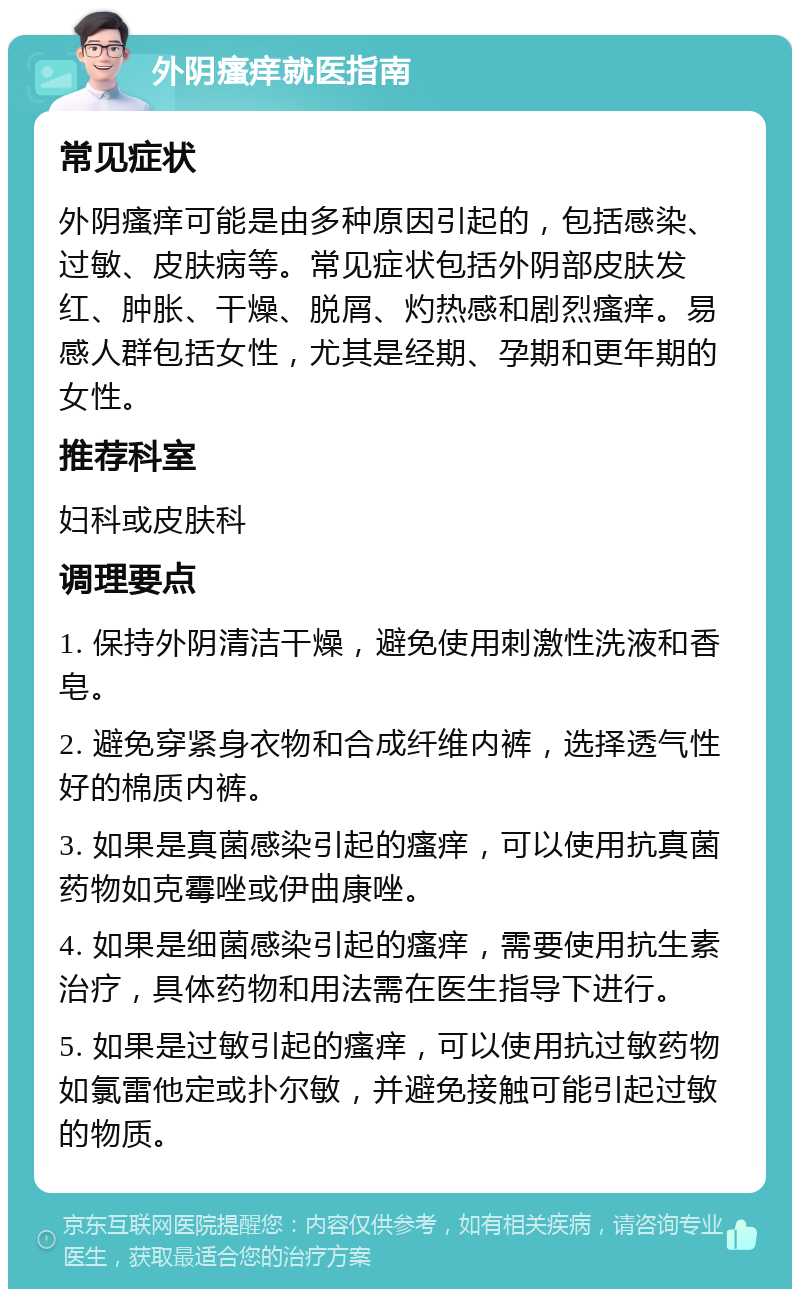 外阴瘙痒就医指南 常见症状 外阴瘙痒可能是由多种原因引起的，包括感染、过敏、皮肤病等。常见症状包括外阴部皮肤发红、肿胀、干燥、脱屑、灼热感和剧烈瘙痒。易感人群包括女性，尤其是经期、孕期和更年期的女性。 推荐科室 妇科或皮肤科 调理要点 1. 保持外阴清洁干燥，避免使用刺激性洗液和香皂。 2. 避免穿紧身衣物和合成纤维内裤，选择透气性好的棉质内裤。 3. 如果是真菌感染引起的瘙痒，可以使用抗真菌药物如克霉唑或伊曲康唑。 4. 如果是细菌感染引起的瘙痒，需要使用抗生素治疗，具体药物和用法需在医生指导下进行。 5. 如果是过敏引起的瘙痒，可以使用抗过敏药物如氯雷他定或扑尔敏，并避免接触可能引起过敏的物质。