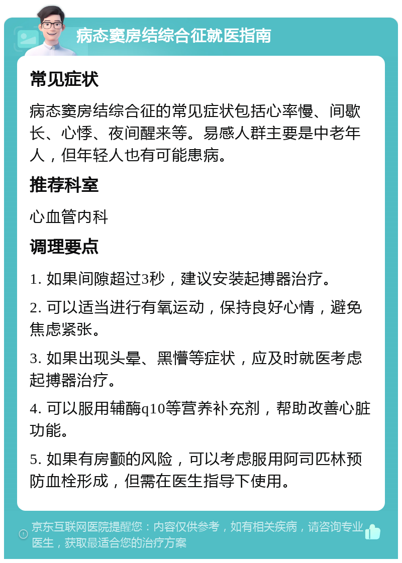 病态窦房结综合征就医指南 常见症状 病态窦房结综合征的常见症状包括心率慢、间歇长、心悸、夜间醒来等。易感人群主要是中老年人，但年轻人也有可能患病。 推荐科室 心血管内科 调理要点 1. 如果间隙超过3秒，建议安装起搏器治疗。 2. 可以适当进行有氧运动，保持良好心情，避免焦虑紧张。 3. 如果出现头晕、黑懵等症状，应及时就医考虑起搏器治疗。 4. 可以服用辅酶q10等营养补充剂，帮助改善心脏功能。 5. 如果有房颤的风险，可以考虑服用阿司匹林预防血栓形成，但需在医生指导下使用。