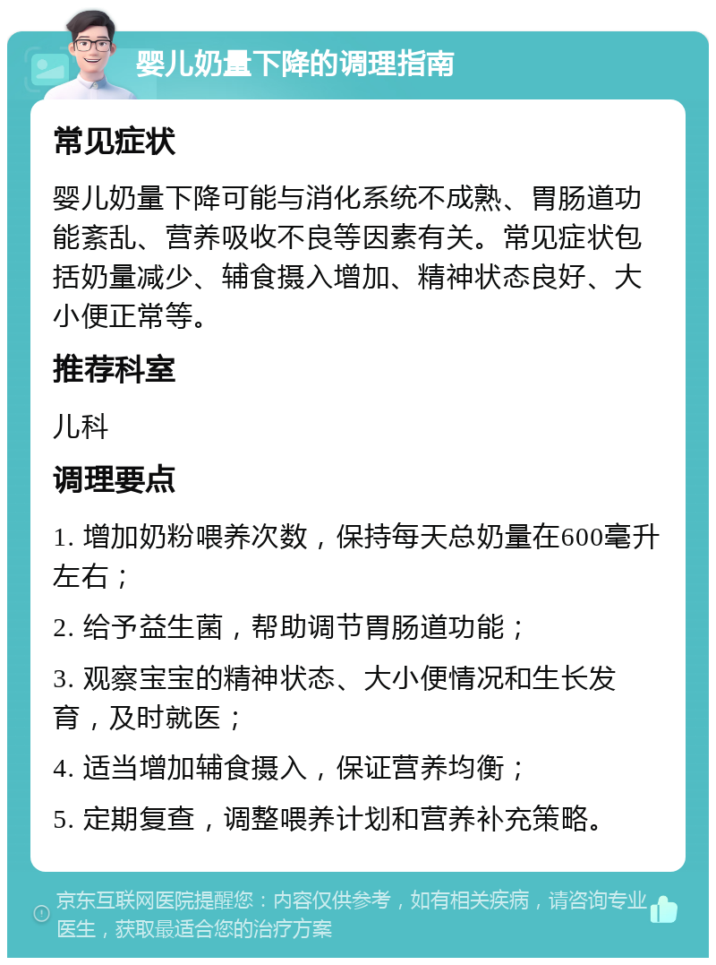 婴儿奶量下降的调理指南 常见症状 婴儿奶量下降可能与消化系统不成熟、胃肠道功能紊乱、营养吸收不良等因素有关。常见症状包括奶量减少、辅食摄入增加、精神状态良好、大小便正常等。 推荐科室 儿科 调理要点 1. 增加奶粉喂养次数，保持每天总奶量在600毫升左右； 2. 给予益生菌，帮助调节胃肠道功能； 3. 观察宝宝的精神状态、大小便情况和生长发育，及时就医； 4. 适当增加辅食摄入，保证营养均衡； 5. 定期复查，调整喂养计划和营养补充策略。