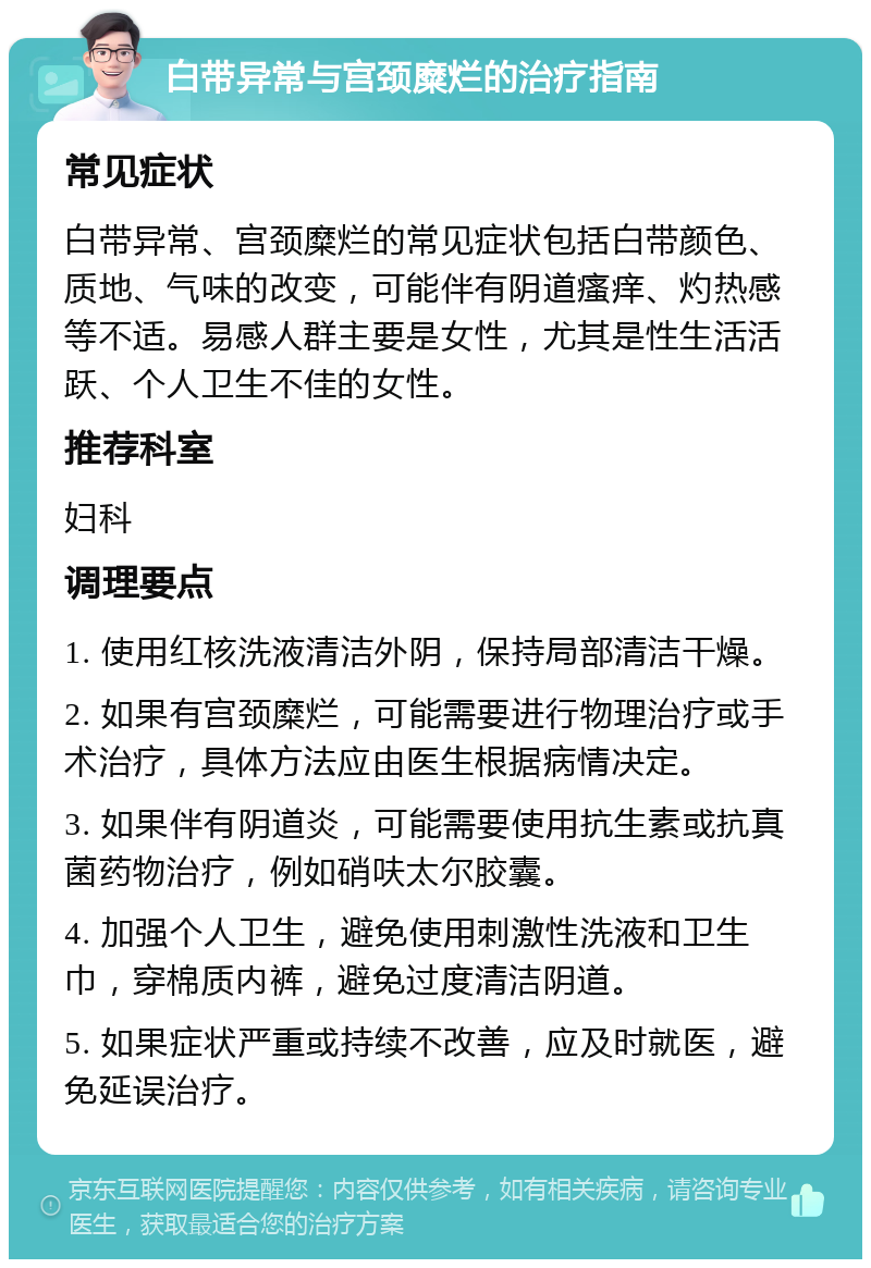 白带异常与宫颈糜烂的治疗指南 常见症状 白带异常、宫颈糜烂的常见症状包括白带颜色、质地、气味的改变，可能伴有阴道瘙痒、灼热感等不适。易感人群主要是女性，尤其是性生活活跃、个人卫生不佳的女性。 推荐科室 妇科 调理要点 1. 使用红核洗液清洁外阴，保持局部清洁干燥。 2. 如果有宫颈糜烂，可能需要进行物理治疗或手术治疗，具体方法应由医生根据病情决定。 3. 如果伴有阴道炎，可能需要使用抗生素或抗真菌药物治疗，例如硝呋太尔胶囊。 4. 加强个人卫生，避免使用刺激性洗液和卫生巾，穿棉质内裤，避免过度清洁阴道。 5. 如果症状严重或持续不改善，应及时就医，避免延误治疗。