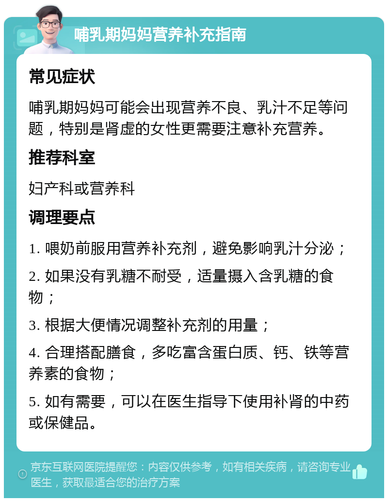 哺乳期妈妈营养补充指南 常见症状 哺乳期妈妈可能会出现营养不良、乳汁不足等问题，特别是肾虚的女性更需要注意补充营养。 推荐科室 妇产科或营养科 调理要点 1. 喂奶前服用营养补充剂，避免影响乳汁分泌； 2. 如果没有乳糖不耐受，适量摄入含乳糖的食物； 3. 根据大便情况调整补充剂的用量； 4. 合理搭配膳食，多吃富含蛋白质、钙、铁等营养素的食物； 5. 如有需要，可以在医生指导下使用补肾的中药或保健品。