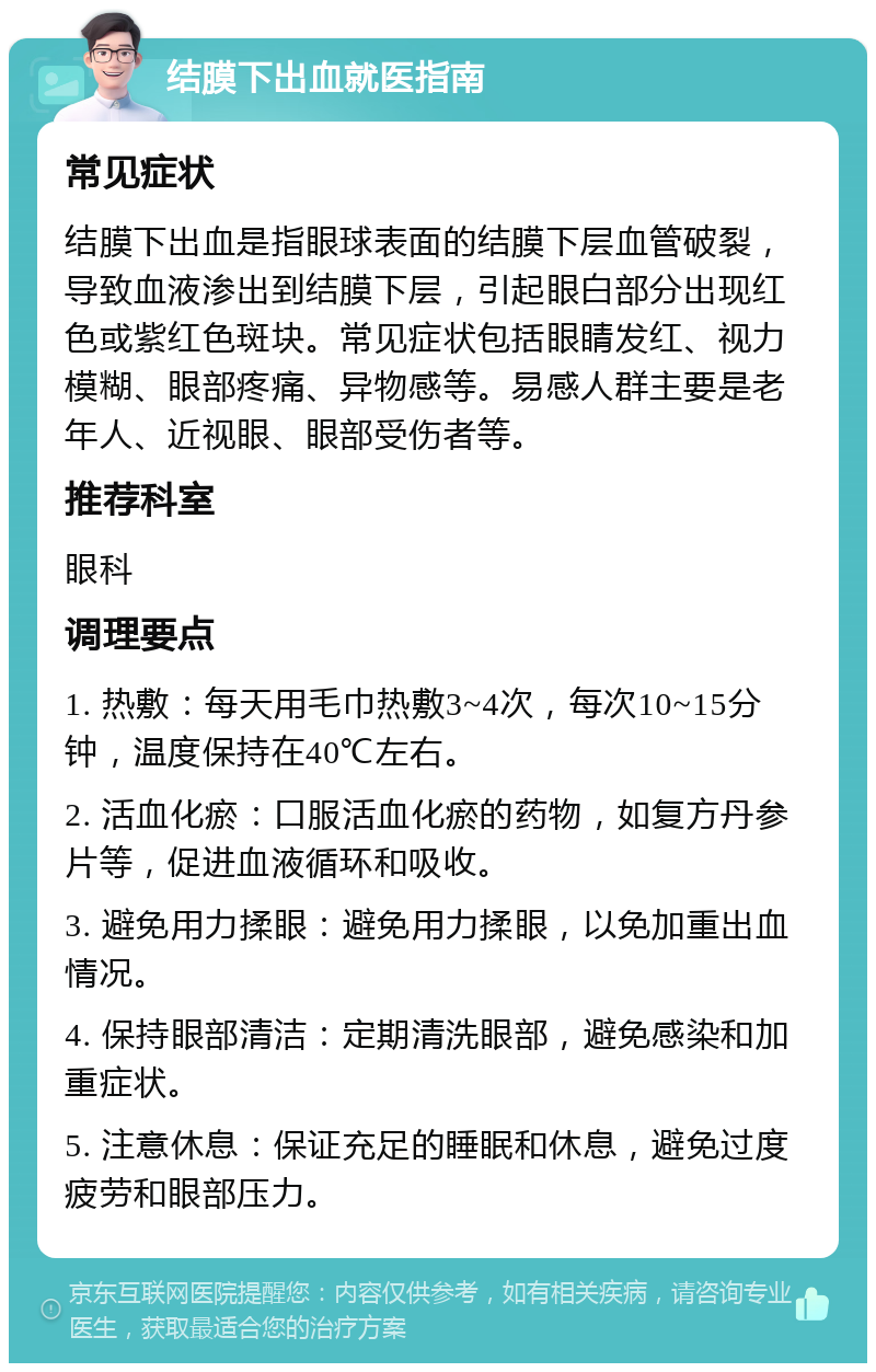 结膜下出血就医指南 常见症状 结膜下出血是指眼球表面的结膜下层血管破裂，导致血液渗出到结膜下层，引起眼白部分出现红色或紫红色斑块。常见症状包括眼睛发红、视力模糊、眼部疼痛、异物感等。易感人群主要是老年人、近视眼、眼部受伤者等。 推荐科室 眼科 调理要点 1. 热敷：每天用毛巾热敷3~4次，每次10~15分钟，温度保持在40℃左右。 2. 活血化瘀：口服活血化瘀的药物，如复方丹参片等，促进血液循环和吸收。 3. 避免用力揉眼：避免用力揉眼，以免加重出血情况。 4. 保持眼部清洁：定期清洗眼部，避免感染和加重症状。 5. 注意休息：保证充足的睡眠和休息，避免过度疲劳和眼部压力。