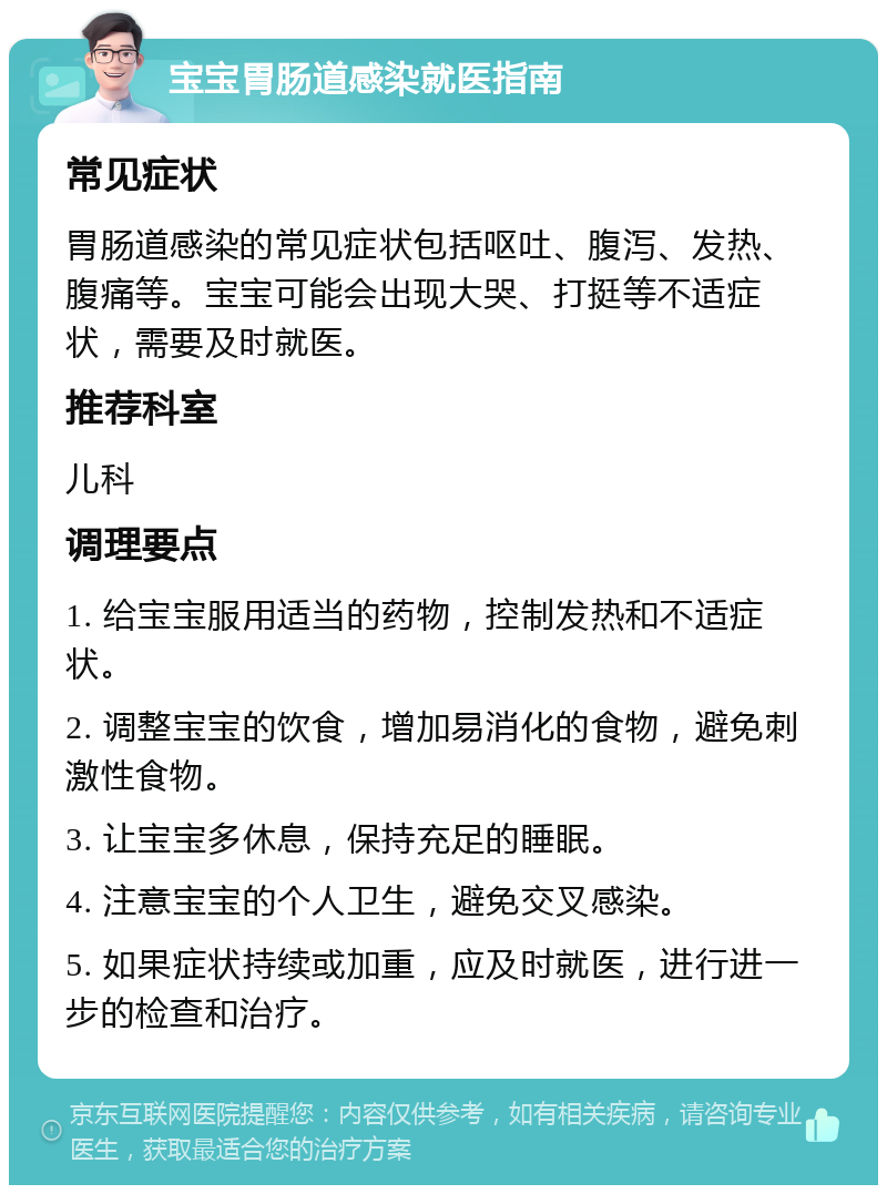 宝宝胃肠道感染就医指南 常见症状 胃肠道感染的常见症状包括呕吐、腹泻、发热、腹痛等。宝宝可能会出现大哭、打挺等不适症状，需要及时就医。 推荐科室 儿科 调理要点 1. 给宝宝服用适当的药物，控制发热和不适症状。 2. 调整宝宝的饮食，增加易消化的食物，避免刺激性食物。 3. 让宝宝多休息，保持充足的睡眠。 4. 注意宝宝的个人卫生，避免交叉感染。 5. 如果症状持续或加重，应及时就医，进行进一步的检查和治疗。