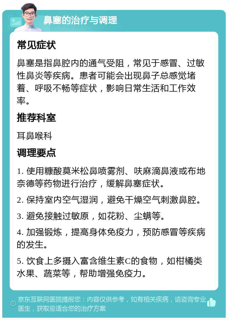 鼻塞的治疗与调理 常见症状 鼻塞是指鼻腔内的通气受阻，常见于感冒、过敏性鼻炎等疾病。患者可能会出现鼻子总感觉堵着、呼吸不畅等症状，影响日常生活和工作效率。 推荐科室 耳鼻喉科 调理要点 1. 使用糠酸莫米松鼻喷雾剂、呋麻滴鼻液或布地奈德等药物进行治疗，缓解鼻塞症状。 2. 保持室内空气湿润，避免干燥空气刺激鼻腔。 3. 避免接触过敏原，如花粉、尘螨等。 4. 加强锻炼，提高身体免疫力，预防感冒等疾病的发生。 5. 饮食上多摄入富含维生素C的食物，如柑橘类水果、蔬菜等，帮助增强免疫力。