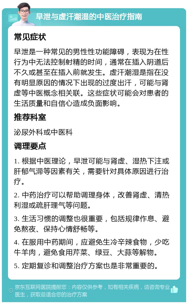 早泄与虚汗潮湿的中医治疗指南 常见症状 早泄是一种常见的男性性功能障碍，表现为在性行为中无法控制射精的时间，通常在插入阴道后不久或甚至在插入前就发生。虚汗潮湿是指在没有明显原因的情况下出现的过度出汗，可能与肾虚等中医概念相关联。这些症状可能会对患者的生活质量和自信心造成负面影响。 推荐科室 泌尿外科或中医科 调理要点 1. 根据中医理论，早泄可能与肾虚、湿热下注或肝郁气滞等因素有关，需要针对具体原因进行治疗。 2. 中药治疗可以帮助调理身体，改善肾虚、清热利湿或疏肝理气等问题。 3. 生活习惯的调整也很重要，包括规律作息、避免熬夜、保持心情舒畅等。 4. 在服用中药期间，应避免生冷辛辣食物，少吃牛羊肉，避免食用芹菜、绿豆、大蒜等解物。 5. 定期复诊和调整治疗方案也是非常重要的。