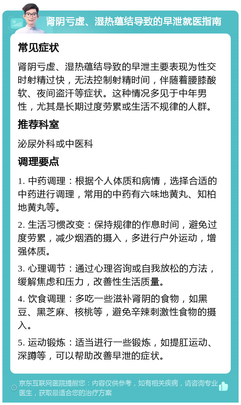 肾阴亏虚、湿热蕴结导致的早泄就医指南 常见症状 肾阴亏虚、湿热蕴结导致的早泄主要表现为性交时射精过快，无法控制射精时间，伴随着腰膝酸软、夜间盗汗等症状。这种情况多见于中年男性，尤其是长期过度劳累或生活不规律的人群。 推荐科室 泌尿外科或中医科 调理要点 1. 中药调理：根据个人体质和病情，选择合适的中药进行调理，常用的中药有六味地黄丸、知柏地黄丸等。 2. 生活习惯改变：保持规律的作息时间，避免过度劳累，减少烟酒的摄入，多进行户外运动，增强体质。 3. 心理调节：通过心理咨询或自我放松的方法，缓解焦虑和压力，改善性生活质量。 4. 饮食调理：多吃一些滋补肾阴的食物，如黑豆、黑芝麻、核桃等，避免辛辣刺激性食物的摄入。 5. 运动锻炼：适当进行一些锻炼，如提肛运动、深蹲等，可以帮助改善早泄的症状。