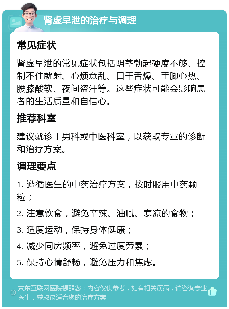 肾虚早泄的治疗与调理 常见症状 肾虚早泄的常见症状包括阴茎勃起硬度不够、控制不住就射、心烦意乱、口干舌燥、手脚心热、腰膝酸软、夜间盗汗等。这些症状可能会影响患者的生活质量和自信心。 推荐科室 建议就诊于男科或中医科室，以获取专业的诊断和治疗方案。 调理要点 1. 遵循医生的中药治疗方案，按时服用中药颗粒； 2. 注意饮食，避免辛辣、油腻、寒凉的食物； 3. 适度运动，保持身体健康； 4. 减少同房频率，避免过度劳累； 5. 保持心情舒畅，避免压力和焦虑。