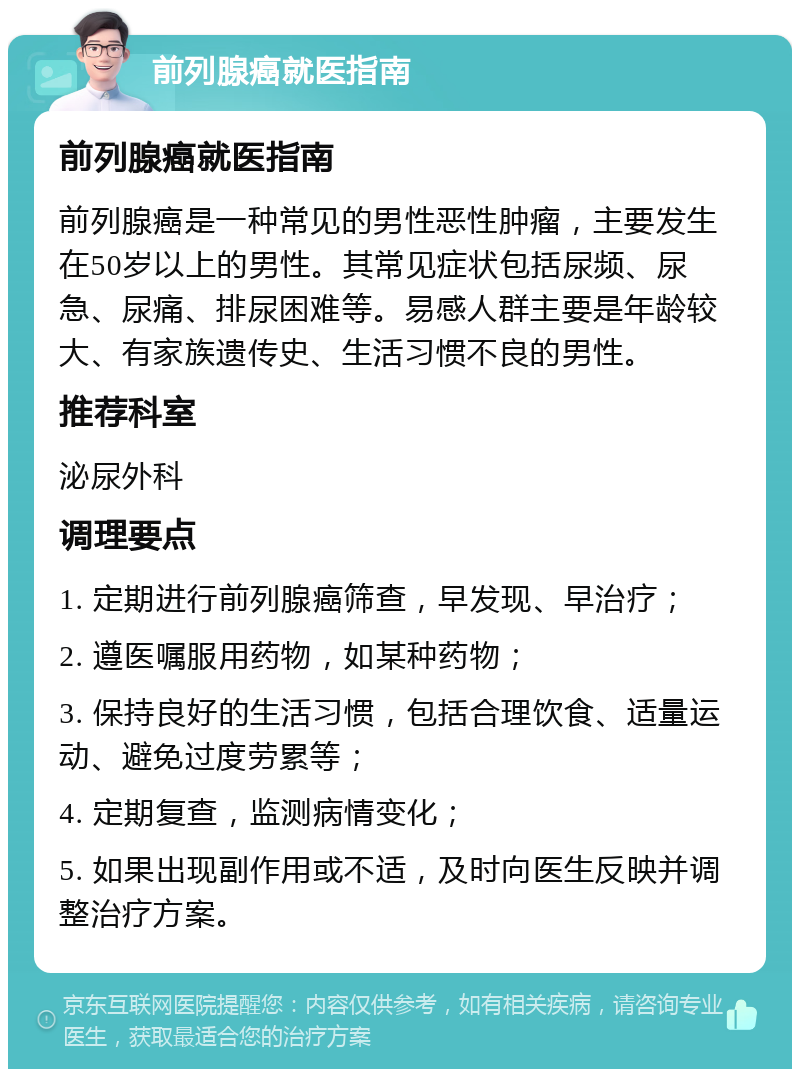 前列腺癌就医指南 前列腺癌就医指南 前列腺癌是一种常见的男性恶性肿瘤，主要发生在50岁以上的男性。其常见症状包括尿频、尿急、尿痛、排尿困难等。易感人群主要是年龄较大、有家族遗传史、生活习惯不良的男性。 推荐科室 泌尿外科 调理要点 1. 定期进行前列腺癌筛查，早发现、早治疗； 2. 遵医嘱服用药物，如某种药物； 3. 保持良好的生活习惯，包括合理饮食、适量运动、避免过度劳累等； 4. 定期复查，监测病情变化； 5. 如果出现副作用或不适，及时向医生反映并调整治疗方案。