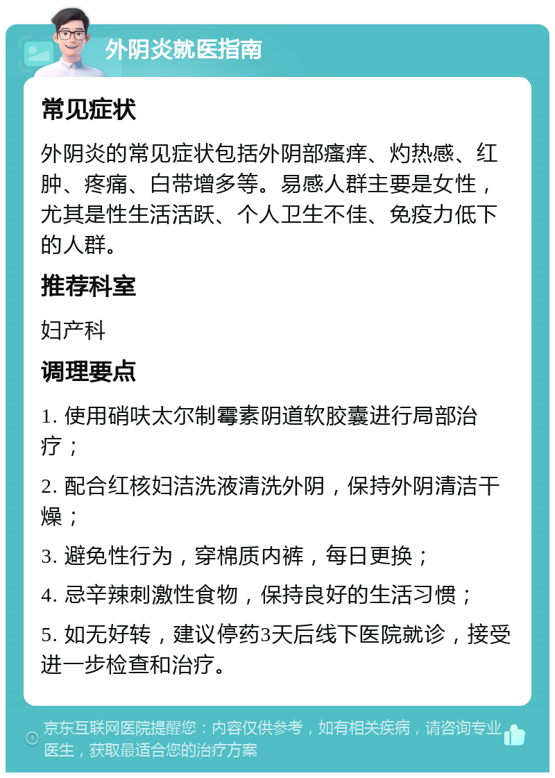 外阴炎就医指南 常见症状 外阴炎的常见症状包括外阴部瘙痒、灼热感、红肿、疼痛、白带增多等。易感人群主要是女性，尤其是性生活活跃、个人卫生不佳、免疫力低下的人群。 推荐科室 妇产科 调理要点 1. 使用硝呋太尔制霉素阴道软胶囊进行局部治疗； 2. 配合红核妇洁洗液清洗外阴，保持外阴清洁干燥； 3. 避免性行为，穿棉质内裤，每日更换； 4. 忌辛辣刺激性食物，保持良好的生活习惯； 5. 如无好转，建议停药3天后线下医院就诊，接受进一步检查和治疗。