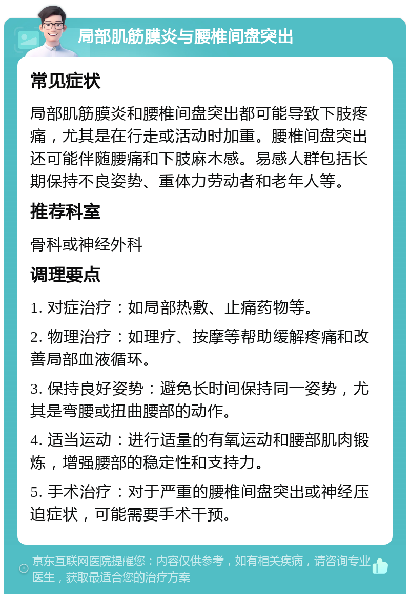 局部肌筋膜炎与腰椎间盘突出 常见症状 局部肌筋膜炎和腰椎间盘突出都可能导致下肢疼痛，尤其是在行走或活动时加重。腰椎间盘突出还可能伴随腰痛和下肢麻木感。易感人群包括长期保持不良姿势、重体力劳动者和老年人等。 推荐科室 骨科或神经外科 调理要点 1. 对症治疗：如局部热敷、止痛药物等。 2. 物理治疗：如理疗、按摩等帮助缓解疼痛和改善局部血液循环。 3. 保持良好姿势：避免长时间保持同一姿势，尤其是弯腰或扭曲腰部的动作。 4. 适当运动：进行适量的有氧运动和腰部肌肉锻炼，增强腰部的稳定性和支持力。 5. 手术治疗：对于严重的腰椎间盘突出或神经压迫症状，可能需要手术干预。