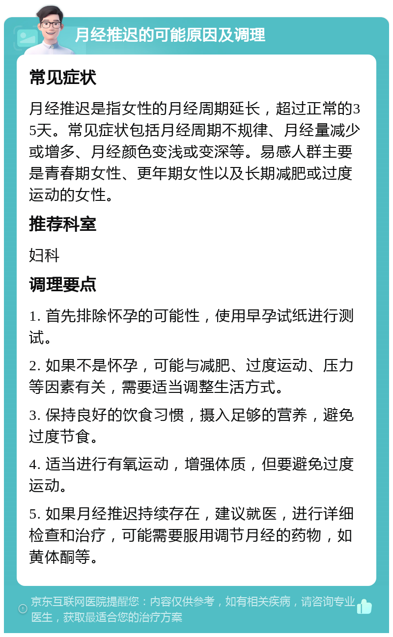 月经推迟的可能原因及调理 常见症状 月经推迟是指女性的月经周期延长，超过正常的35天。常见症状包括月经周期不规律、月经量减少或增多、月经颜色变浅或变深等。易感人群主要是青春期女性、更年期女性以及长期减肥或过度运动的女性。 推荐科室 妇科 调理要点 1. 首先排除怀孕的可能性，使用早孕试纸进行测试。 2. 如果不是怀孕，可能与减肥、过度运动、压力等因素有关，需要适当调整生活方式。 3. 保持良好的饮食习惯，摄入足够的营养，避免过度节食。 4. 适当进行有氧运动，增强体质，但要避免过度运动。 5. 如果月经推迟持续存在，建议就医，进行详细检查和治疗，可能需要服用调节月经的药物，如黄体酮等。