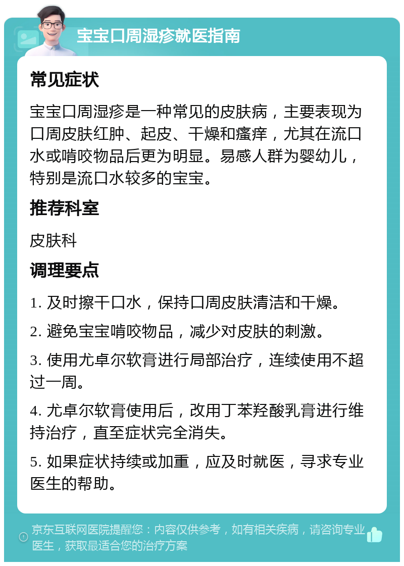 宝宝口周湿疹就医指南 常见症状 宝宝口周湿疹是一种常见的皮肤病，主要表现为口周皮肤红肿、起皮、干燥和瘙痒，尤其在流口水或啃咬物品后更为明显。易感人群为婴幼儿，特别是流口水较多的宝宝。 推荐科室 皮肤科 调理要点 1. 及时擦干口水，保持口周皮肤清洁和干燥。 2. 避免宝宝啃咬物品，减少对皮肤的刺激。 3. 使用尤卓尔软膏进行局部治疗，连续使用不超过一周。 4. 尤卓尔软膏使用后，改用丁苯羟酸乳膏进行维持治疗，直至症状完全消失。 5. 如果症状持续或加重，应及时就医，寻求专业医生的帮助。