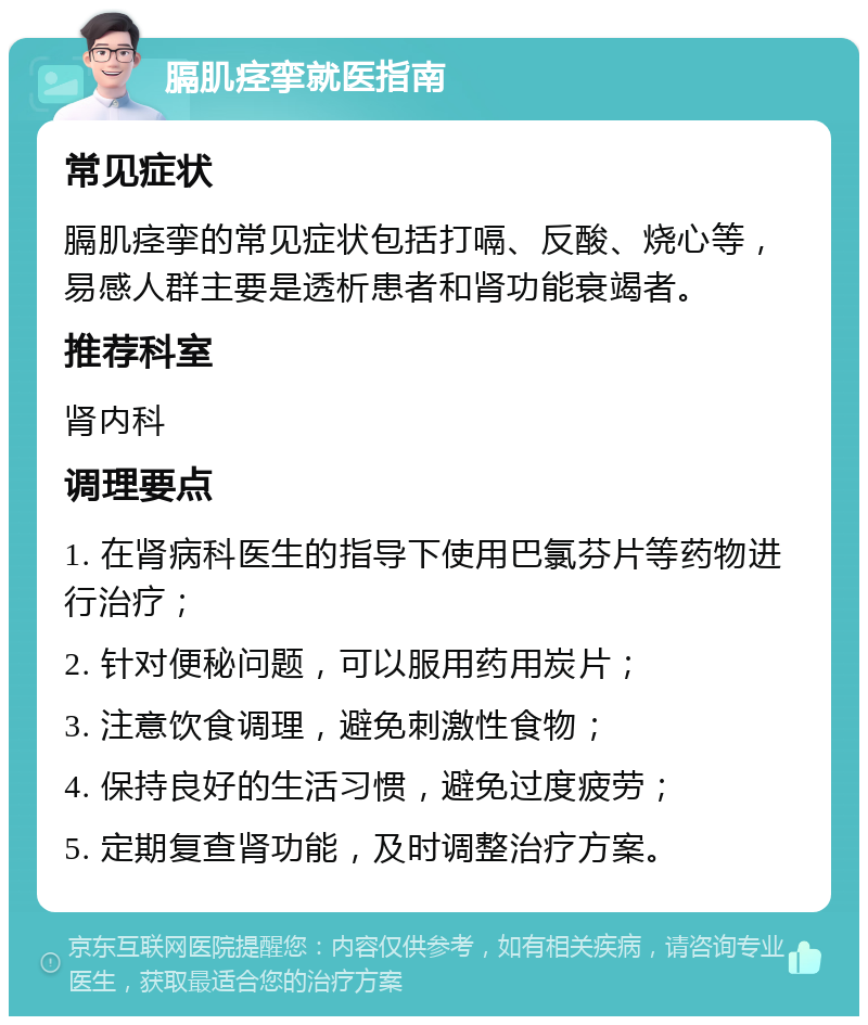 膈肌痉挛就医指南 常见症状 膈肌痉挛的常见症状包括打嗝、反酸、烧心等，易感人群主要是透析患者和肾功能衰竭者。 推荐科室 肾内科 调理要点 1. 在肾病科医生的指导下使用巴氯芬片等药物进行治疗； 2. 针对便秘问题，可以服用药用炭片； 3. 注意饮食调理，避免刺激性食物； 4. 保持良好的生活习惯，避免过度疲劳； 5. 定期复查肾功能，及时调整治疗方案。