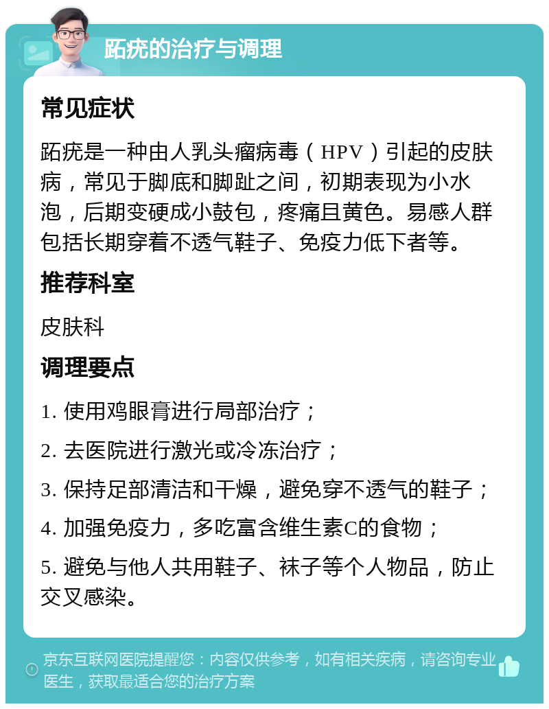 跖疣的治疗与调理 常见症状 跖疣是一种由人乳头瘤病毒（HPV）引起的皮肤病，常见于脚底和脚趾之间，初期表现为小水泡，后期变硬成小鼓包，疼痛且黄色。易感人群包括长期穿着不透气鞋子、免疫力低下者等。 推荐科室 皮肤科 调理要点 1. 使用鸡眼膏进行局部治疗； 2. 去医院进行激光或冷冻治疗； 3. 保持足部清洁和干燥，避免穿不透气的鞋子； 4. 加强免疫力，多吃富含维生素C的食物； 5. 避免与他人共用鞋子、袜子等个人物品，防止交叉感染。