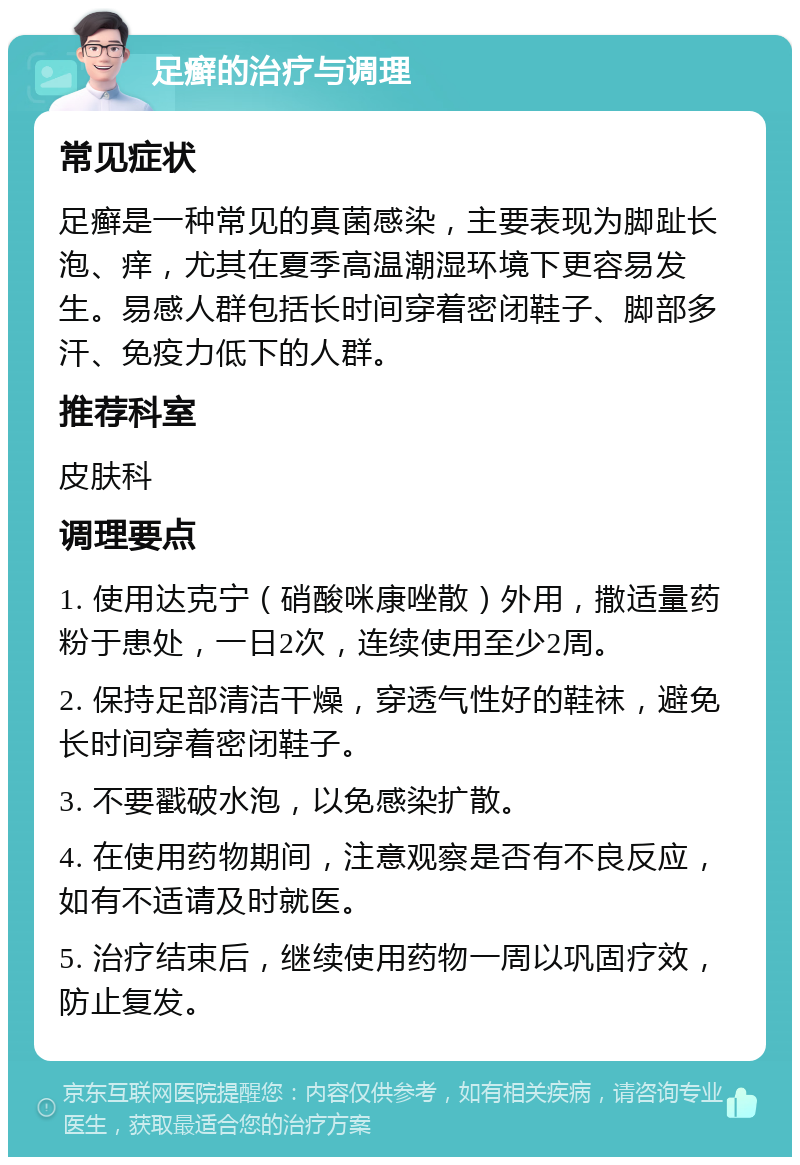 足癣的治疗与调理 常见症状 足癣是一种常见的真菌感染，主要表现为脚趾长泡、痒，尤其在夏季高温潮湿环境下更容易发生。易感人群包括长时间穿着密闭鞋子、脚部多汗、免疫力低下的人群。 推荐科室 皮肤科 调理要点 1. 使用达克宁（硝酸咪康唑散）外用，撒适量药粉于患处，一日2次，连续使用至少2周。 2. 保持足部清洁干燥，穿透气性好的鞋袜，避免长时间穿着密闭鞋子。 3. 不要戳破水泡，以免感染扩散。 4. 在使用药物期间，注意观察是否有不良反应，如有不适请及时就医。 5. 治疗结束后，继续使用药物一周以巩固疗效，防止复发。