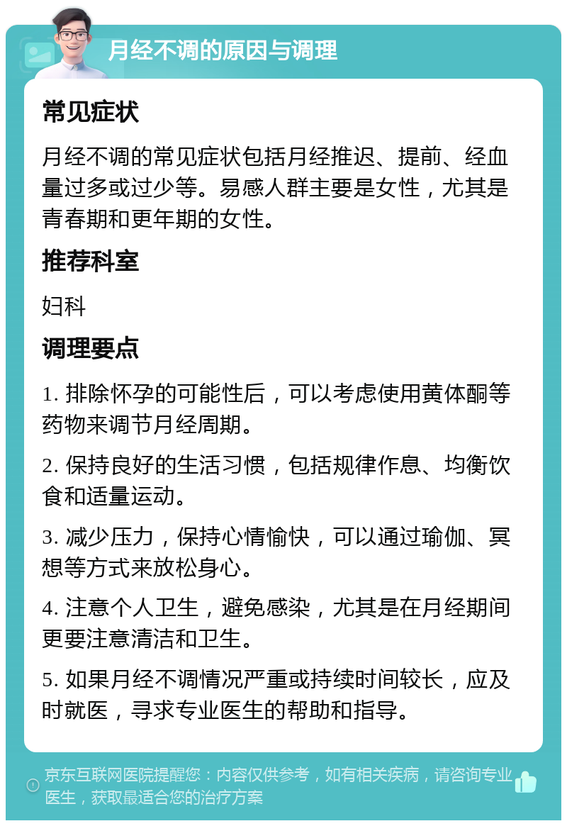 月经不调的原因与调理 常见症状 月经不调的常见症状包括月经推迟、提前、经血量过多或过少等。易感人群主要是女性，尤其是青春期和更年期的女性。 推荐科室 妇科 调理要点 1. 排除怀孕的可能性后，可以考虑使用黄体酮等药物来调节月经周期。 2. 保持良好的生活习惯，包括规律作息、均衡饮食和适量运动。 3. 减少压力，保持心情愉快，可以通过瑜伽、冥想等方式来放松身心。 4. 注意个人卫生，避免感染，尤其是在月经期间更要注意清洁和卫生。 5. 如果月经不调情况严重或持续时间较长，应及时就医，寻求专业医生的帮助和指导。