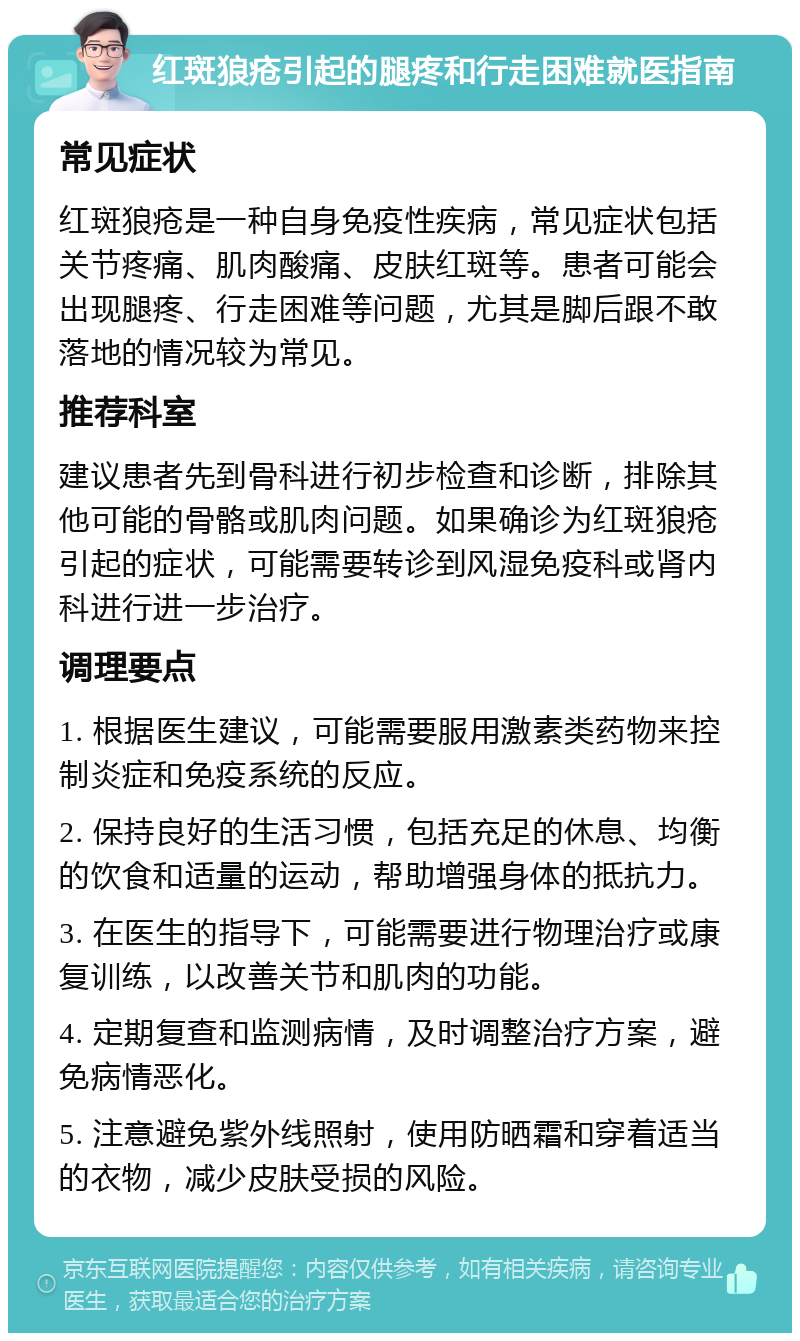 红斑狼疮引起的腿疼和行走困难就医指南 常见症状 红斑狼疮是一种自身免疫性疾病，常见症状包括关节疼痛、肌肉酸痛、皮肤红斑等。患者可能会出现腿疼、行走困难等问题，尤其是脚后跟不敢落地的情况较为常见。 推荐科室 建议患者先到骨科进行初步检查和诊断，排除其他可能的骨骼或肌肉问题。如果确诊为红斑狼疮引起的症状，可能需要转诊到风湿免疫科或肾内科进行进一步治疗。 调理要点 1. 根据医生建议，可能需要服用激素类药物来控制炎症和免疫系统的反应。 2. 保持良好的生活习惯，包括充足的休息、均衡的饮食和适量的运动，帮助增强身体的抵抗力。 3. 在医生的指导下，可能需要进行物理治疗或康复训练，以改善关节和肌肉的功能。 4. 定期复查和监测病情，及时调整治疗方案，避免病情恶化。 5. 注意避免紫外线照射，使用防晒霜和穿着适当的衣物，减少皮肤受损的风险。