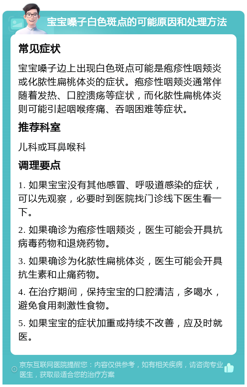 宝宝嗓子白色斑点的可能原因和处理方法 常见症状 宝宝嗓子边上出现白色斑点可能是疱疹性咽颊炎或化脓性扁桃体炎的症状。疱疹性咽颊炎通常伴随着发热、口腔溃疡等症状，而化脓性扁桃体炎则可能引起咽喉疼痛、吞咽困难等症状。 推荐科室 儿科或耳鼻喉科 调理要点 1. 如果宝宝没有其他感冒、呼吸道感染的症状，可以先观察，必要时到医院找门诊线下医生看一下。 2. 如果确诊为疱疹性咽颊炎，医生可能会开具抗病毒药物和退烧药物。 3. 如果确诊为化脓性扁桃体炎，医生可能会开具抗生素和止痛药物。 4. 在治疗期间，保持宝宝的口腔清洁，多喝水，避免食用刺激性食物。 5. 如果宝宝的症状加重或持续不改善，应及时就医。