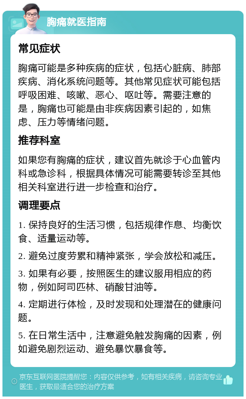 胸痛就医指南 常见症状 胸痛可能是多种疾病的症状，包括心脏病、肺部疾病、消化系统问题等。其他常见症状可能包括呼吸困难、咳嗽、恶心、呕吐等。需要注意的是，胸痛也可能是由非疾病因素引起的，如焦虑、压力等情绪问题。 推荐科室 如果您有胸痛的症状，建议首先就诊于心血管内科或急诊科，根据具体情况可能需要转诊至其他相关科室进行进一步检查和治疗。 调理要点 1. 保持良好的生活习惯，包括规律作息、均衡饮食、适量运动等。 2. 避免过度劳累和精神紧张，学会放松和减压。 3. 如果有必要，按照医生的建议服用相应的药物，例如阿司匹林、硝酸甘油等。 4. 定期进行体检，及时发现和处理潜在的健康问题。 5. 在日常生活中，注意避免触发胸痛的因素，例如避免剧烈运动、避免暴饮暴食等。