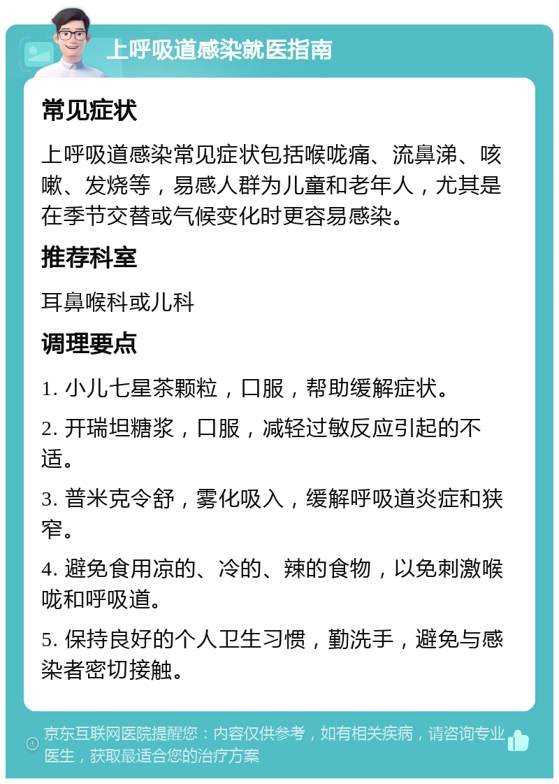 上呼吸道感染就医指南 常见症状 上呼吸道感染常见症状包括喉咙痛、流鼻涕、咳嗽、发烧等，易感人群为儿童和老年人，尤其是在季节交替或气候变化时更容易感染。 推荐科室 耳鼻喉科或儿科 调理要点 1. 小儿七星茶颗粒，口服，帮助缓解症状。 2. 开瑞坦糖浆，口服，减轻过敏反应引起的不适。 3. 普米克令舒，雾化吸入，缓解呼吸道炎症和狭窄。 4. 避免食用凉的、冷的、辣的食物，以免刺激喉咙和呼吸道。 5. 保持良好的个人卫生习惯，勤洗手，避免与感染者密切接触。