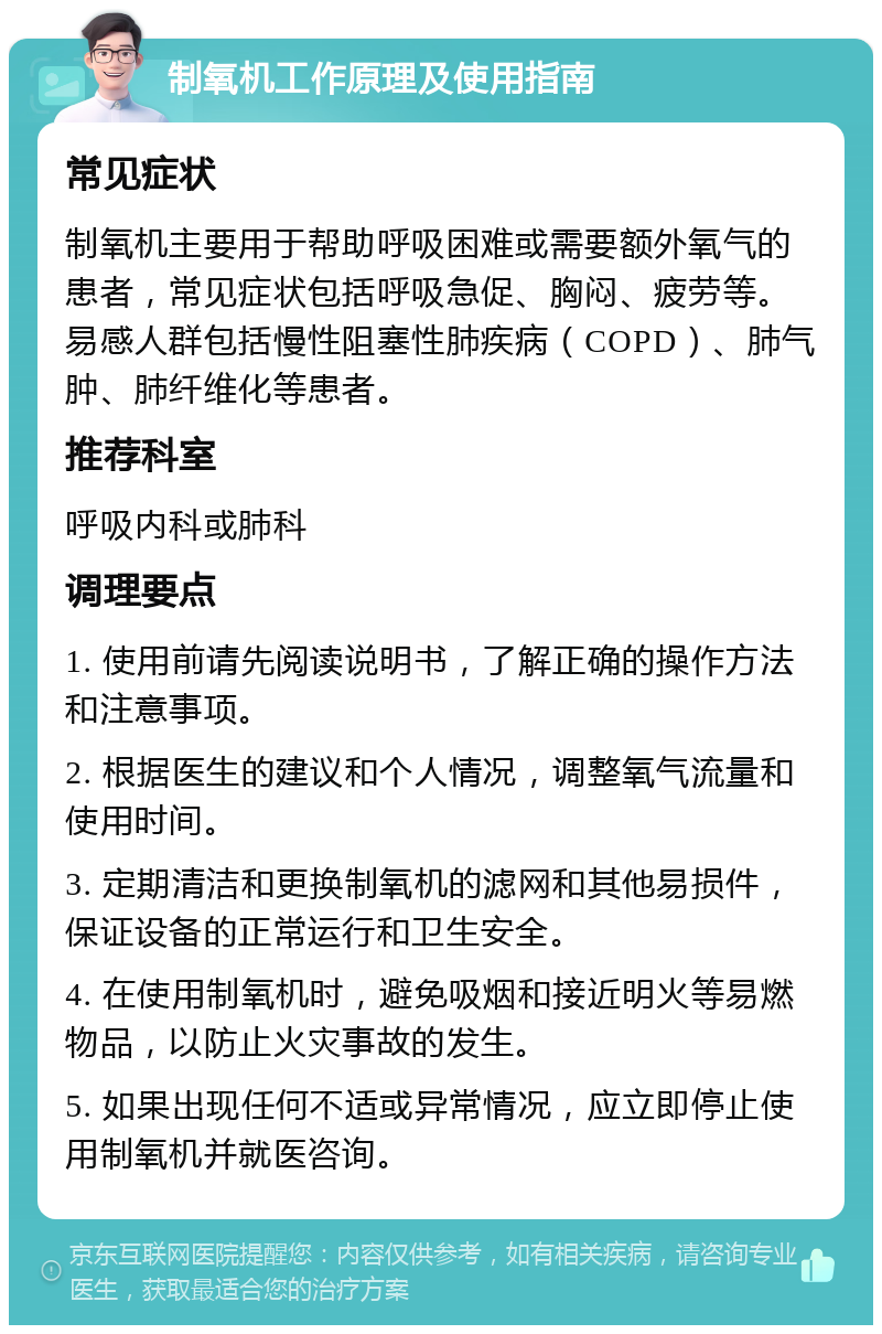 制氧机工作原理及使用指南 常见症状 制氧机主要用于帮助呼吸困难或需要额外氧气的患者，常见症状包括呼吸急促、胸闷、疲劳等。易感人群包括慢性阻塞性肺疾病（COPD）、肺气肿、肺纤维化等患者。 推荐科室 呼吸内科或肺科 调理要点 1. 使用前请先阅读说明书，了解正确的操作方法和注意事项。 2. 根据医生的建议和个人情况，调整氧气流量和使用时间。 3. 定期清洁和更换制氧机的滤网和其他易损件，保证设备的正常运行和卫生安全。 4. 在使用制氧机时，避免吸烟和接近明火等易燃物品，以防止火灾事故的发生。 5. 如果出现任何不适或异常情况，应立即停止使用制氧机并就医咨询。