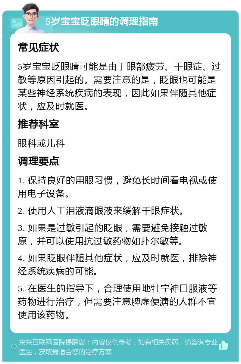 5岁宝宝眨眼睛的调理指南 常见症状 5岁宝宝眨眼睛可能是由于眼部疲劳、干眼症、过敏等原因引起的。需要注意的是，眨眼也可能是某些神经系统疾病的表现，因此如果伴随其他症状，应及时就医。 推荐科室 眼科或儿科 调理要点 1. 保持良好的用眼习惯，避免长时间看电视或使用电子设备。 2. 使用人工泪液滴眼液来缓解干眼症状。 3. 如果是过敏引起的眨眼，需要避免接触过敏原，并可以使用抗过敏药物如扑尔敏等。 4. 如果眨眼伴随其他症状，应及时就医，排除神经系统疾病的可能。 5. 在医生的指导下，合理使用地牡宁神口服液等药物进行治疗，但需要注意脾虚便溏的人群不宜使用该药物。