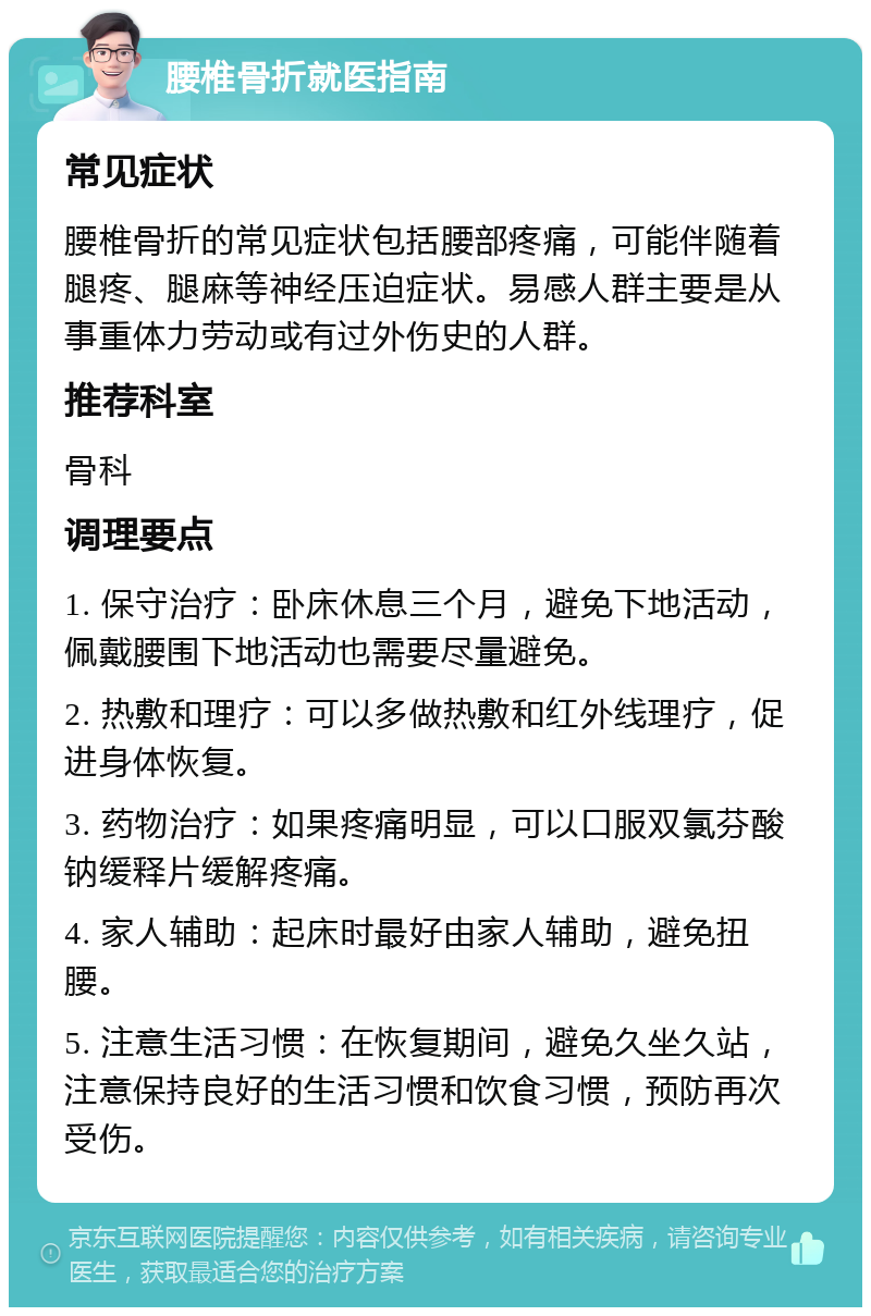 腰椎骨折就医指南 常见症状 腰椎骨折的常见症状包括腰部疼痛，可能伴随着腿疼、腿麻等神经压迫症状。易感人群主要是从事重体力劳动或有过外伤史的人群。 推荐科室 骨科 调理要点 1. 保守治疗：卧床休息三个月，避免下地活动，佩戴腰围下地活动也需要尽量避免。 2. 热敷和理疗：可以多做热敷和红外线理疗，促进身体恢复。 3. 药物治疗：如果疼痛明显，可以口服双氯芬酸钠缓释片缓解疼痛。 4. 家人辅助：起床时最好由家人辅助，避免扭腰。 5. 注意生活习惯：在恢复期间，避免久坐久站，注意保持良好的生活习惯和饮食习惯，预防再次受伤。