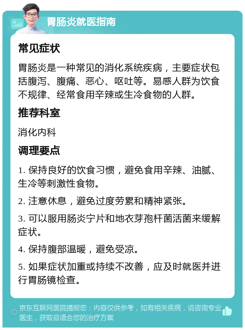 胃肠炎就医指南 常见症状 胃肠炎是一种常见的消化系统疾病，主要症状包括腹泻、腹痛、恶心、呕吐等。易感人群为饮食不规律、经常食用辛辣或生冷食物的人群。 推荐科室 消化内科 调理要点 1. 保持良好的饮食习惯，避免食用辛辣、油腻、生冷等刺激性食物。 2. 注意休息，避免过度劳累和精神紧张。 3. 可以服用肠炎宁片和地衣芽孢杆菌活菌来缓解症状。 4. 保持腹部温暖，避免受凉。 5. 如果症状加重或持续不改善，应及时就医并进行胃肠镜检查。