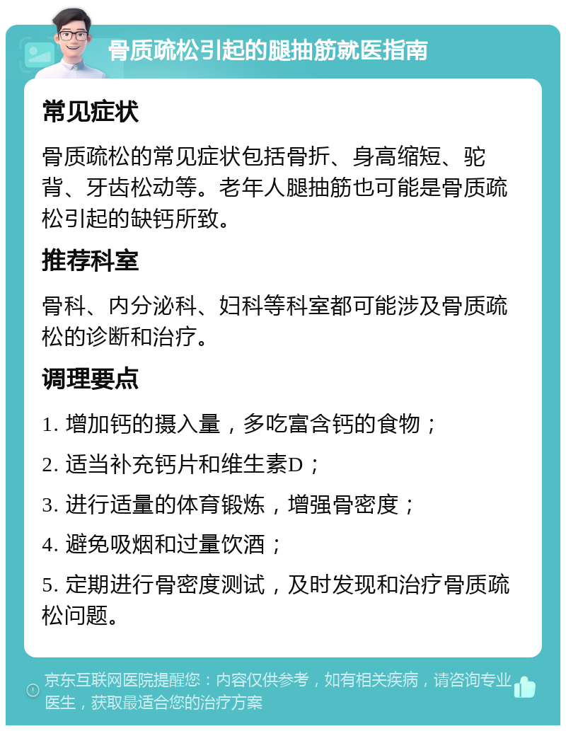 骨质疏松引起的腿抽筋就医指南 常见症状 骨质疏松的常见症状包括骨折、身高缩短、驼背、牙齿松动等。老年人腿抽筋也可能是骨质疏松引起的缺钙所致。 推荐科室 骨科、内分泌科、妇科等科室都可能涉及骨质疏松的诊断和治疗。 调理要点 1. 增加钙的摄入量，多吃富含钙的食物； 2. 适当补充钙片和维生素D； 3. 进行适量的体育锻炼，增强骨密度； 4. 避免吸烟和过量饮酒； 5. 定期进行骨密度测试，及时发现和治疗骨质疏松问题。