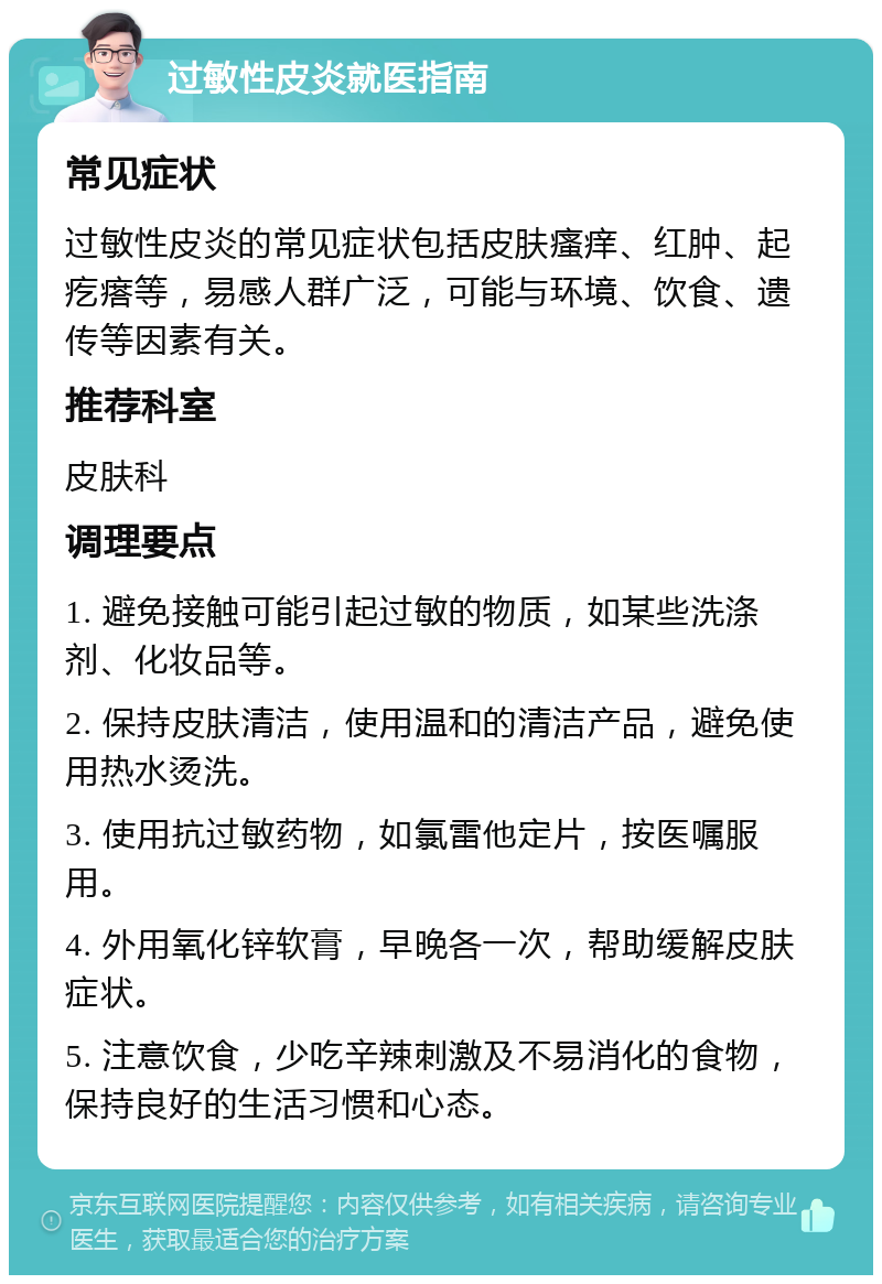 过敏性皮炎就医指南 常见症状 过敏性皮炎的常见症状包括皮肤瘙痒、红肿、起疙瘩等，易感人群广泛，可能与环境、饮食、遗传等因素有关。 推荐科室 皮肤科 调理要点 1. 避免接触可能引起过敏的物质，如某些洗涤剂、化妆品等。 2. 保持皮肤清洁，使用温和的清洁产品，避免使用热水烫洗。 3. 使用抗过敏药物，如氯雷他定片，按医嘱服用。 4. 外用氧化锌软膏，早晚各一次，帮助缓解皮肤症状。 5. 注意饮食，少吃辛辣刺激及不易消化的食物，保持良好的生活习惯和心态。