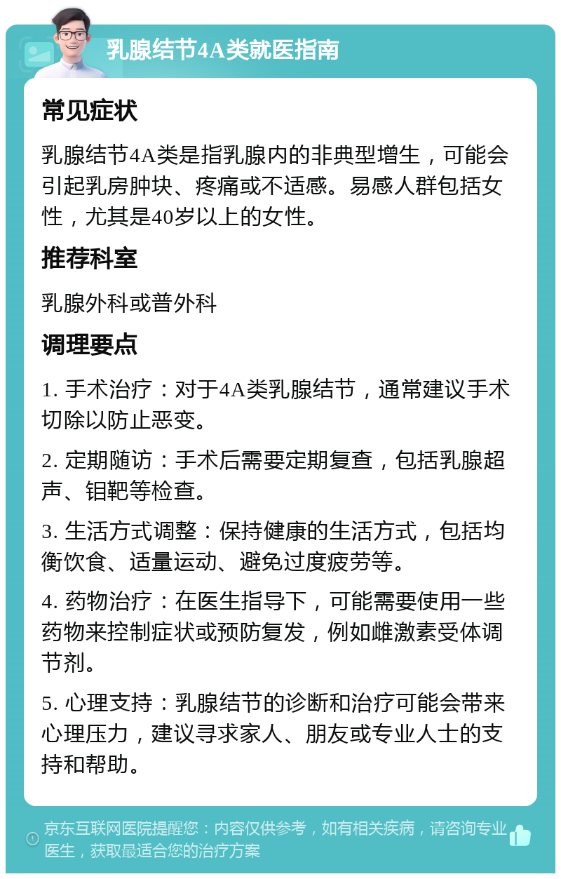 乳腺结节4A类就医指南 常见症状 乳腺结节4A类是指乳腺内的非典型增生，可能会引起乳房肿块、疼痛或不适感。易感人群包括女性，尤其是40岁以上的女性。 推荐科室 乳腺外科或普外科 调理要点 1. 手术治疗：对于4A类乳腺结节，通常建议手术切除以防止恶变。 2. 定期随访：手术后需要定期复查，包括乳腺超声、钼靶等检查。 3. 生活方式调整：保持健康的生活方式，包括均衡饮食、适量运动、避免过度疲劳等。 4. 药物治疗：在医生指导下，可能需要使用一些药物来控制症状或预防复发，例如雌激素受体调节剂。 5. 心理支持：乳腺结节的诊断和治疗可能会带来心理压力，建议寻求家人、朋友或专业人士的支持和帮助。