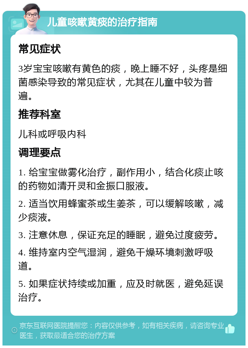 儿童咳嗽黄痰的治疗指南 常见症状 3岁宝宝咳嗽有黄色的痰，晚上睡不好，头疼是细菌感染导致的常见症状，尤其在儿童中较为普遍。 推荐科室 儿科或呼吸内科 调理要点 1. 给宝宝做雾化治疗，副作用小，结合化痰止咳的药物如清开灵和金振口服液。 2. 适当饮用蜂蜜茶或生姜茶，可以缓解咳嗽，减少痰液。 3. 注意休息，保证充足的睡眠，避免过度疲劳。 4. 维持室内空气湿润，避免干燥环境刺激呼吸道。 5. 如果症状持续或加重，应及时就医，避免延误治疗。