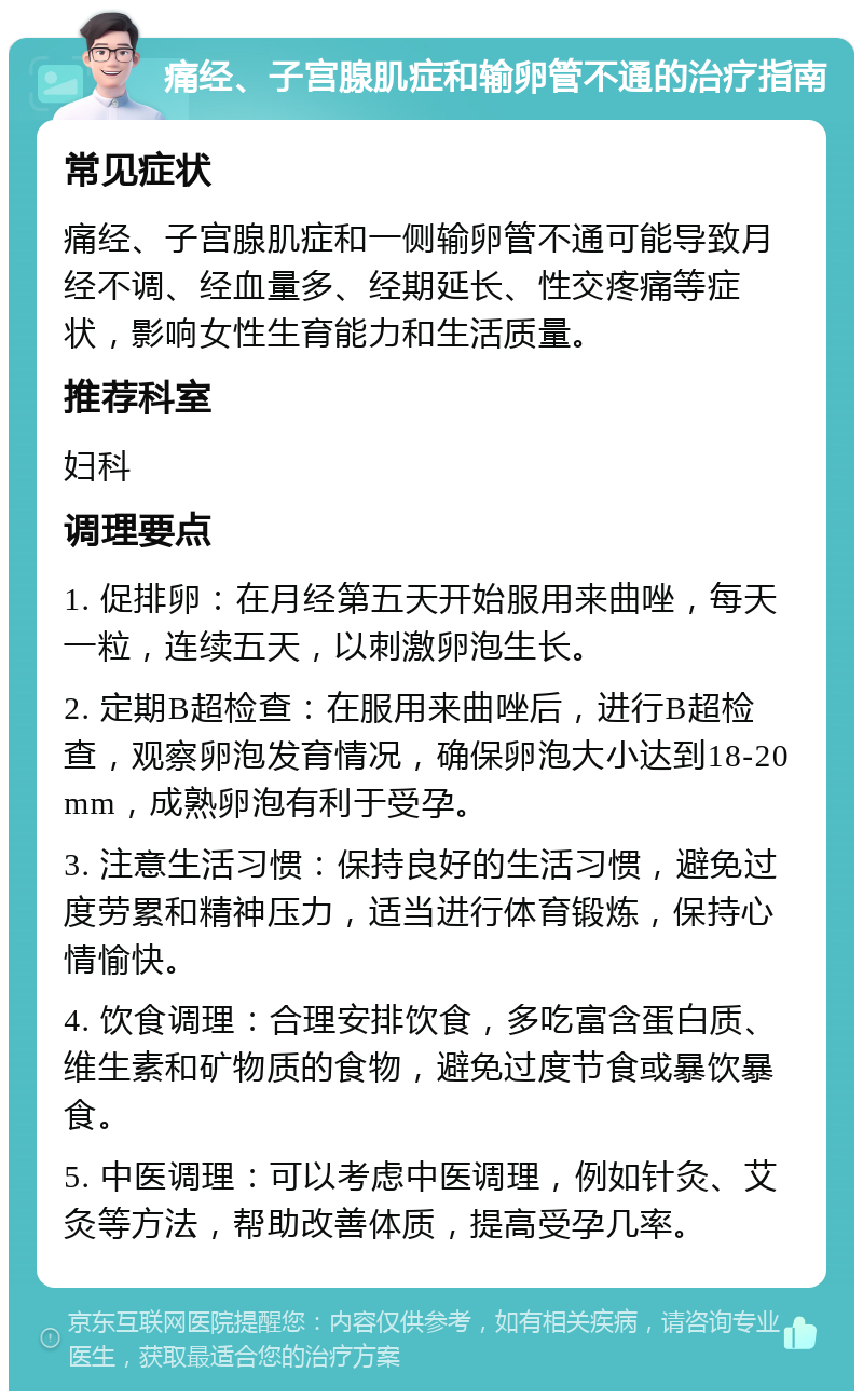 痛经、子宫腺肌症和输卵管不通的治疗指南 常见症状 痛经、子宫腺肌症和一侧输卵管不通可能导致月经不调、经血量多、经期延长、性交疼痛等症状，影响女性生育能力和生活质量。 推荐科室 妇科 调理要点 1. 促排卵：在月经第五天开始服用来曲唑，每天一粒，连续五天，以刺激卵泡生长。 2. 定期B超检查：在服用来曲唑后，进行B超检查，观察卵泡发育情况，确保卵泡大小达到18-20mm，成熟卵泡有利于受孕。 3. 注意生活习惯：保持良好的生活习惯，避免过度劳累和精神压力，适当进行体育锻炼，保持心情愉快。 4. 饮食调理：合理安排饮食，多吃富含蛋白质、维生素和矿物质的食物，避免过度节食或暴饮暴食。 5. 中医调理：可以考虑中医调理，例如针灸、艾灸等方法，帮助改善体质，提高受孕几率。