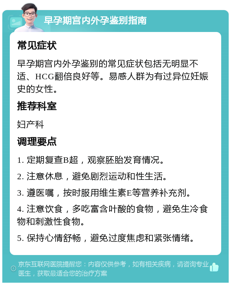 早孕期宫内外孕鉴别指南 常见症状 早孕期宫内外孕鉴别的常见症状包括无明显不适、HCG翻倍良好等。易感人群为有过异位妊娠史的女性。 推荐科室 妇产科 调理要点 1. 定期复查B超，观察胚胎发育情况。 2. 注意休息，避免剧烈运动和性生活。 3. 遵医嘱，按时服用维生素E等营养补充剂。 4. 注意饮食，多吃富含叶酸的食物，避免生冷食物和刺激性食物。 5. 保持心情舒畅，避免过度焦虑和紧张情绪。