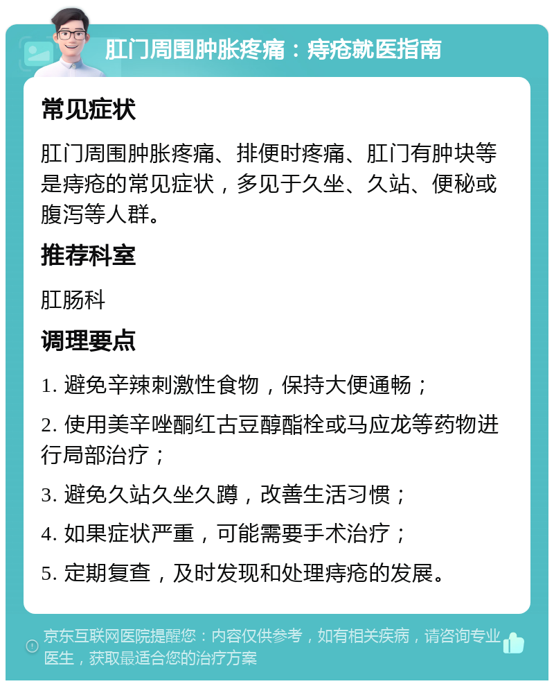 肛门周围肿胀疼痛：痔疮就医指南 常见症状 肛门周围肿胀疼痛、排便时疼痛、肛门有肿块等是痔疮的常见症状，多见于久坐、久站、便秘或腹泻等人群。 推荐科室 肛肠科 调理要点 1. 避免辛辣刺激性食物，保持大便通畅； 2. 使用美辛唑酮红古豆醇酯栓或马应龙等药物进行局部治疗； 3. 避免久站久坐久蹲，改善生活习惯； 4. 如果症状严重，可能需要手术治疗； 5. 定期复查，及时发现和处理痔疮的发展。