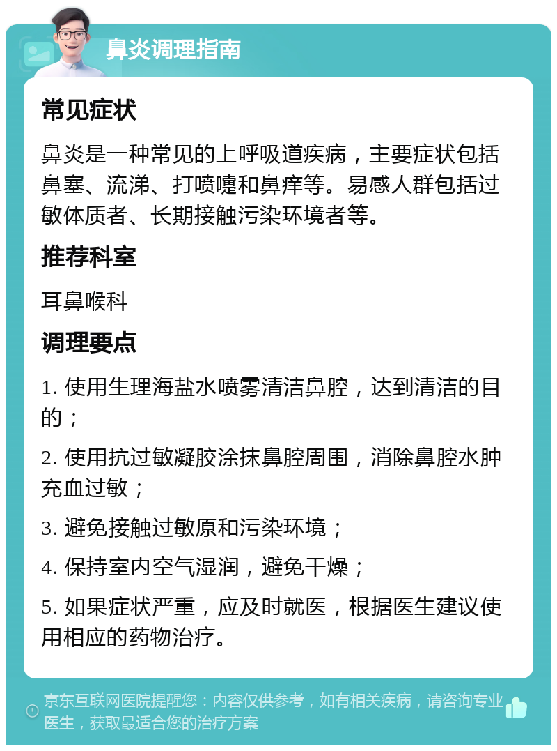 鼻炎调理指南 常见症状 鼻炎是一种常见的上呼吸道疾病，主要症状包括鼻塞、流涕、打喷嚏和鼻痒等。易感人群包括过敏体质者、长期接触污染环境者等。 推荐科室 耳鼻喉科 调理要点 1. 使用生理海盐水喷雾清洁鼻腔，达到清洁的目的； 2. 使用抗过敏凝胶涂抹鼻腔周围，消除鼻腔水肿充血过敏； 3. 避免接触过敏原和污染环境； 4. 保持室内空气湿润，避免干燥； 5. 如果症状严重，应及时就医，根据医生建议使用相应的药物治疗。